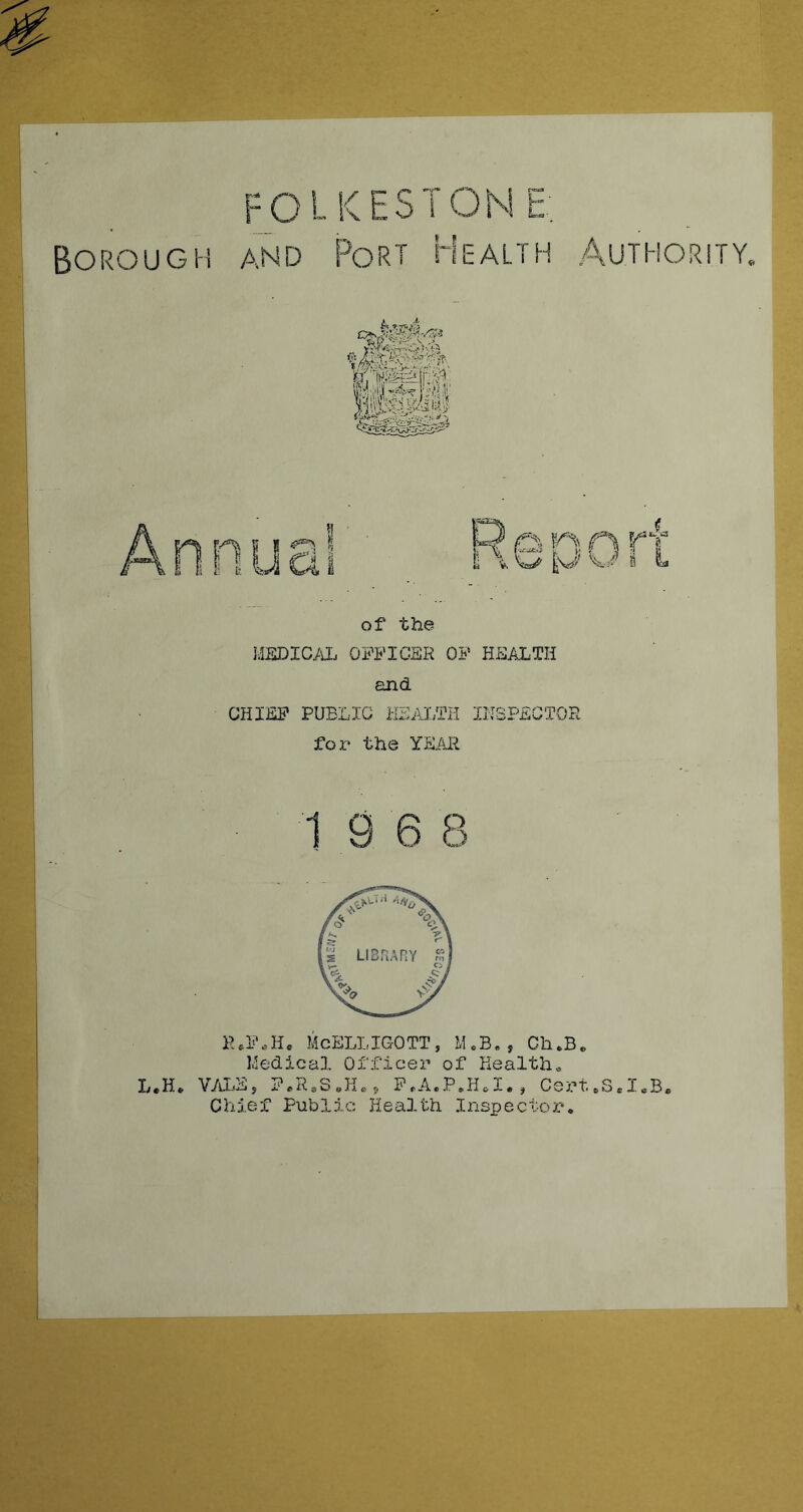 FOLKESTOM L^- Borough and Port Health Authority. J^'X- 'XA '-’J'W/f'. of the jMSDIC^lL officer of health and CHIEF PUBLIC KEM;TH INSPECTOR for the YEAJl 19 6 8 R.l'AH, McELLIGOTT, M.B,, Ch.Be Hedica3, Officer of Kealtho L.H* Vya-Ej P.RoSai.? F.A.P.H.I., Cert*S.I«B« Chief Pub?^ic Health Inspector.