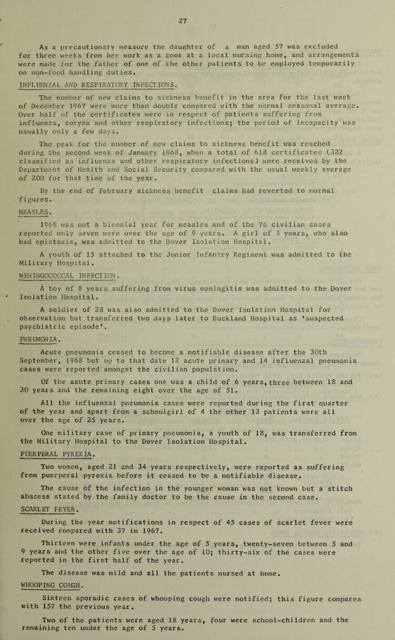As a precautionary measure the daughter of a man aged 57 was excluded for three weeks from her work as a cook at a local nursing home, and arrangements were made for the father of one of the other patients to be employed temporarily on non-food handling duties. INFLUENZAL AND RESPIRATORY INFECTIONS. The number of new claims to sickness benefit in the area for the last week of December 1967 were more than double compared with the normal seasonal average. Over half of the certificates were in respect of patients suffering from influenza, coryza and other respiratory infections; the period of incapacity v;as usually only a few days. The peak for the number of new claims to sickness benefit was reached during the second week of January 1968, v^ben a total of 618 certificates (322 classified as influenza and other respiratory infections) were received by the Department of Health and Social Security compared with the usual weekly average of 200 for that time of the year. By the end of February sickness benefit claims had reverted to normal figures. MEASLES. 1968 was not a biennial year for measles and of the 76 civilian cases reported only seven were over the age of 9 years, A girl of 5 years, who also had epistaxis, was adm.itted to the Dover Isolation Hospital. A youth of 15 attached to the Junior Infantry Regiment was admitted to the Military Hospital, MENINGOCOCCAL IN FECTION . A boy of 8 years suffering from virus meningitis was admitted to the Dover Isolation Hospital. A soldier of 23 was also admitted to the Dover Isolation Hospital for observation but transferred tv/o days later to Buckland Hospital as ’suspected psychiatric episode*. PNELMCX^ilA. Acute pneumonia ceased to become a notifiable disease after the 30th September, 1968 but up to that date 12 acute primary and 14 influenzal pneumonia cases were reported amongst the civilian population. Of the acute primary cases one v/as a child of 6 years, three between 18 and 30 years and the remaining eight over the age of 51. All the influenzal pneumonia cases v?ere reported during the first quarter of the year and apart from a schoolgirl of 4 the other 13 patients were all over the age of 25 years. One military case of primary pneumonia, a youth of 18, was transferred from the Military Hospital to the Dover Isolation Hospital. PUERPERAL PYREXIA. Two women, aged 21 and 34 years respectively, were reported as suffering from puerperal pyrexia before it ceased to be a notifiable disease. The cause of the infection in the younger v/oman was not known but a stitch abscess stated by the family doctor to be the cause in the second case. SCARLET FEVER. During the year notifications in respect of 45 cases of scarlet fever were received compared with 37 in 1967. Thirteen were infants under the age of 5 years, twenty-seven between 5 and 9 years and the other five over the age of 10; thirty-six of the cases were reported in the first half of the year. The disease was mild and all the patients nursed at home. WHOOPING COUGH. Sixteen sporadic cases of whooping cough were notified; this figure compares with 157 the previous year. Two of the patients were aged 18 years, four were school-children and the remaining ten under the age of 5 years.