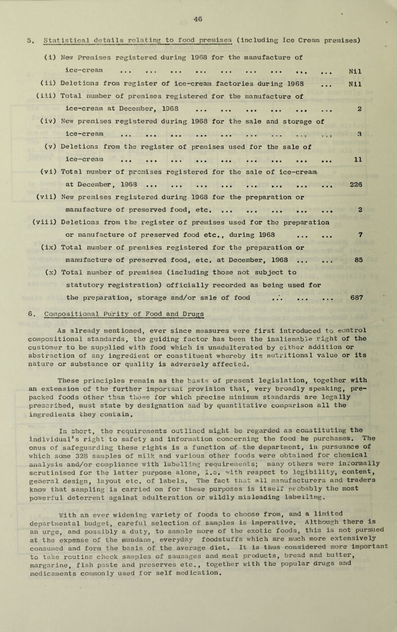 5. Statistical details relating to food premises (including Ice Cream premises) (i) New Premises registered during 1968 for the manufacture of ice-cream ,,, Nil (ii) Deletions from register of ice-cream factories during 1963 ... Nil (lii) Total number of premises registered for the manufacture of ice-cream at December, 1968 2 (iv) New premises registered during 1968 for the sale and storage of ice-cream . ,, , ,, 3 (v) Deletions from the register of preiaises used for the sale of ice—cream ... ... •.. •*. ... ••• ••• 11 (vi) Total numlier of premises registered for the sale of ice-cream at December, 1968 226 (vii) New premises registered during 1968 for the preparation or manufacture of preserved food, etc 2 (viii) Deletions from the register of premises used for the preparation or manufacture of preserved food etc., during 1968 7 (ix) Total number of premises registered for the preparation or manufacture of preserved food, etc. at December, 1968 85 (x) Total number of premises (including those not subject to statutory registration) officially recorded as being used for the preparation, storage and/or sale of food , 687 6. Compositional Purity of Food and Drugs As already mentioned, ever since measures were first introduced to control compositional standards, the guiding factor has been the inalienable right of the customer to be supplied with food which is unadulterated by eithei* addition or abstraction of any ingredient or constituent whereby its nutritional value or its nature or substance or quality is adversely affected. These principles remain as the basis of present legislation, together with an extension of the further important provision that, very broadly speaking, pre- packed foods other than those for which precise minimum standards are legally prescribed, must state by designation and by quantitative comparison all the ingredients they contain. In short, the requirements outlined might be regarded as constituting the individual's right to safety and information concerning the food he purchases. The onus of safeguarding these rights is a function of the department, in pursuance of which some 328 samples of milk and various other foods were obtained for chemical aiialysis and/or compliance with labelling I’equirements; many others were informally scrutinised for the latter purpose alone, i.o. with respect to legibility, content, general design, layout etc. of labels. The fact that all manufacturers and traders know that sampling is carried on for these purposes is itself probably the most powerful deterrent against adulteration or wildly misleading labelling. With an ever widening variety of foods to choose from, and a limited departmental budget, careful selection of samples is imperative. Although there is an urge, and possibly a duty, to samole more of the exotic foods, this is not pui'sued at the expense of the mundane, everyday foodstuffs which ai*e much more extensively consumed and form the basis of the average diet. It is thus considered more Important to take routine check samples of sausages and moat products, bread and butter, margarine, fish paste and preserves etc., together with the popular drugs and medicaments commonly used for self medication.