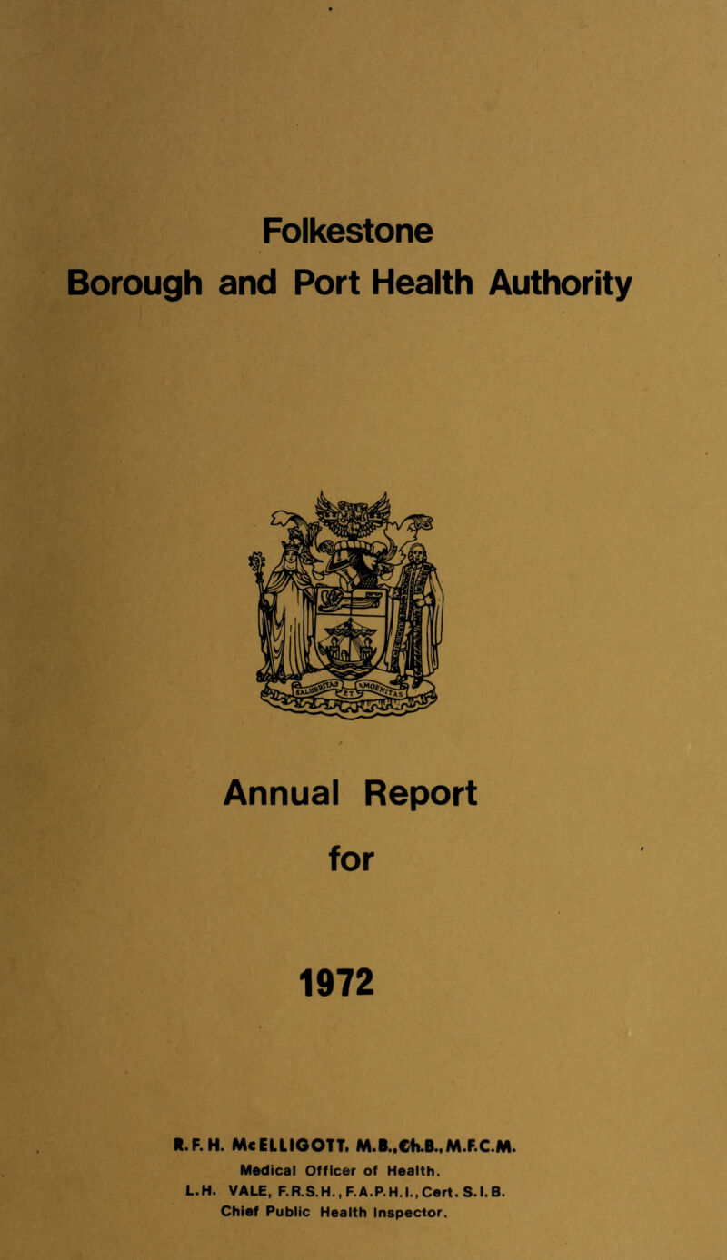 Folkestone Borough and Port Health Authority Annual Report for 1972 R.F.H. McELUGOTT. M.B..Ch B.,M.F.C.M. Medical Officer of Health. L.H. VALE, F.R.S.H., F.A.P.H.I.,Cert. S.I.B. Chief Public Health Inspector.