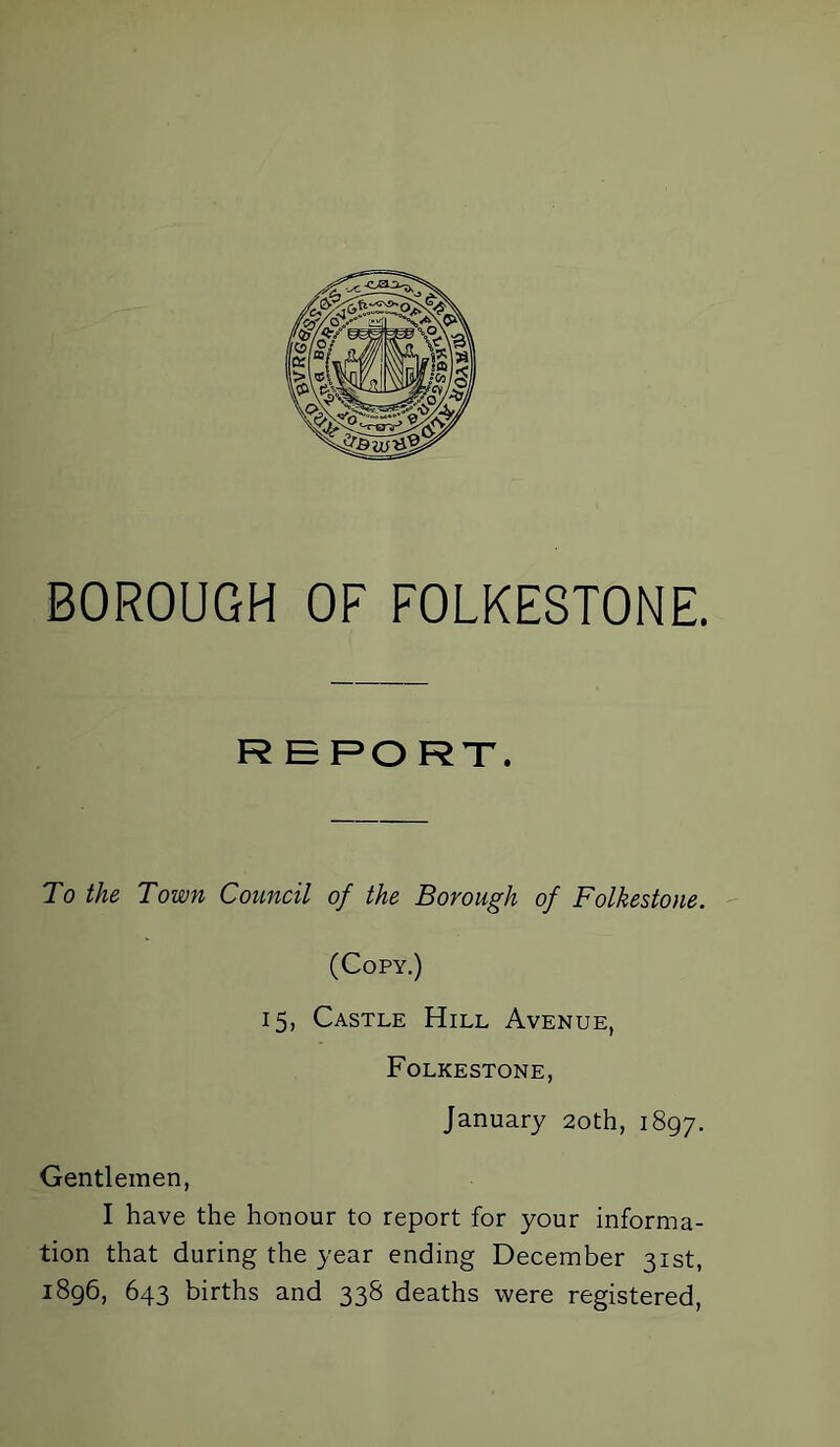 R E PO RT. To the Town Council of the Borough of Folkestone. (Copy.) 15, Castle Hill Avenue, Folkestone, January 20th, 1897. Gentlemen, I have the honour to report for your informa- tion that during the year ending December 31st, 1896, 643 births and 338 deaths were registered,