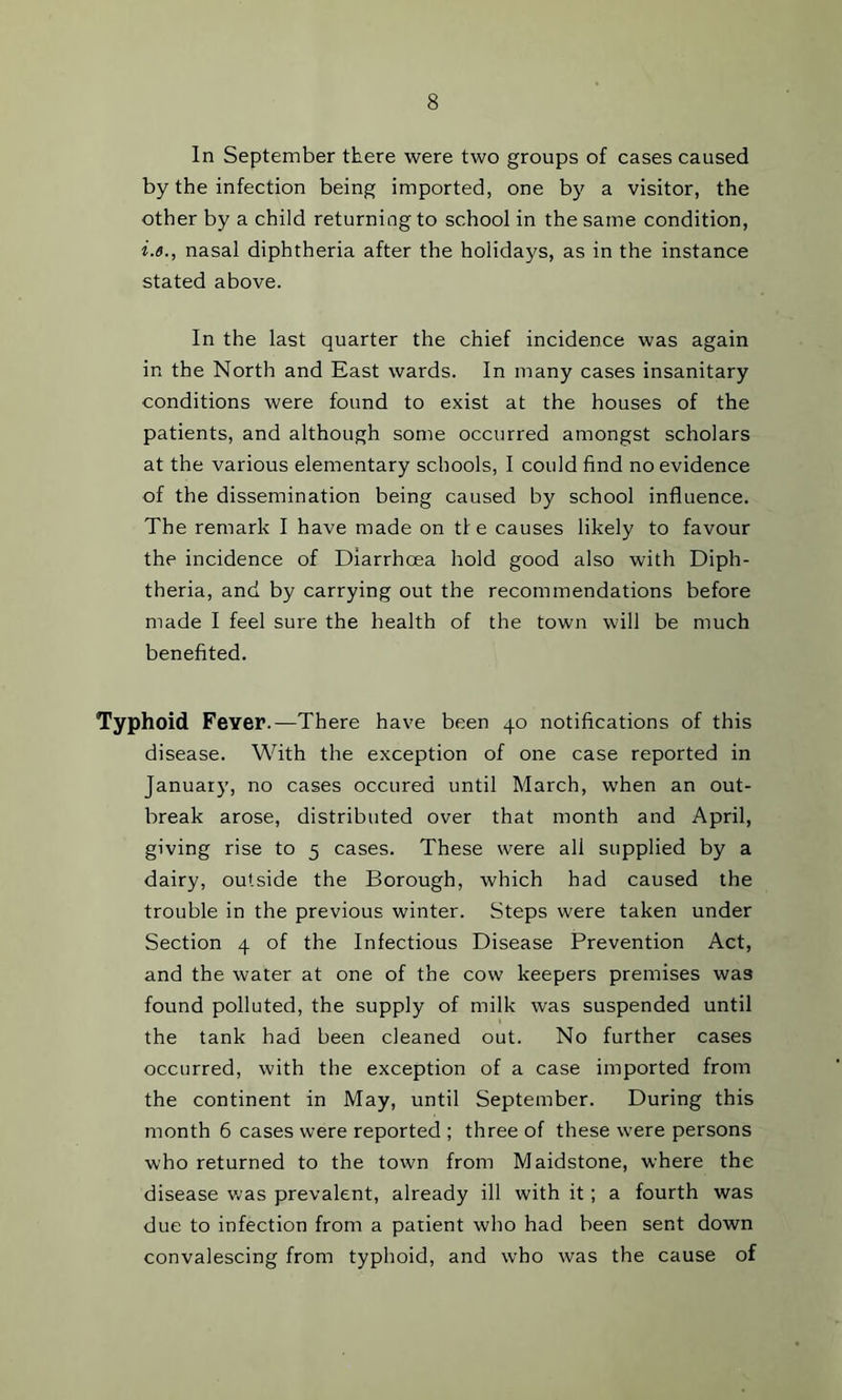 In September there were two groups of cases caused by the infection being imported, one by a visitor, the other by a child returning to school in the same condition, i.e., nasal diphtheria after the holidays, as in the instance stated above. In the last quarter the chief incidence was again in the North and East wards. In many cases insanitary conditions were found to exist at the houses of the patients, and although some occurred amongst scholars at the various elementary schools, I could find no evidence of the dissemination being caused by school influence. The remark I have made on tie causes likely to favour the incidence of Diarrhoea hold good also with Diph- theria, and by carrying out the recommendations before made I feel sure the health of the town will be much benefited. Typhoid Fever.—There have been 40 notifications of this disease. With the exception of one case reported in January, no cases occured until March, when an out- break arose, distributed over that month and April, giving rise to 5 cases. These were all supplied by a dairy, outside the Borough, which had caused the trouble in the previous winter. Steps were taken under Section 4 of the Infectious Disease Prevention Act, and the water at one of the cow keepers premises was found polluted, the supply of milk was suspended until the tank had been cleaned out. No further cases occurred, with the exception of a case imported from the continent in May, until September. During this month 6 cases were reported ; three of these were persons who returned to the town from Maidstone, where the disease v.'as prevalent, already ill with it; a fourth was due to infection from a patient who had been sent down convalescing from typhoid, and who was the cause of