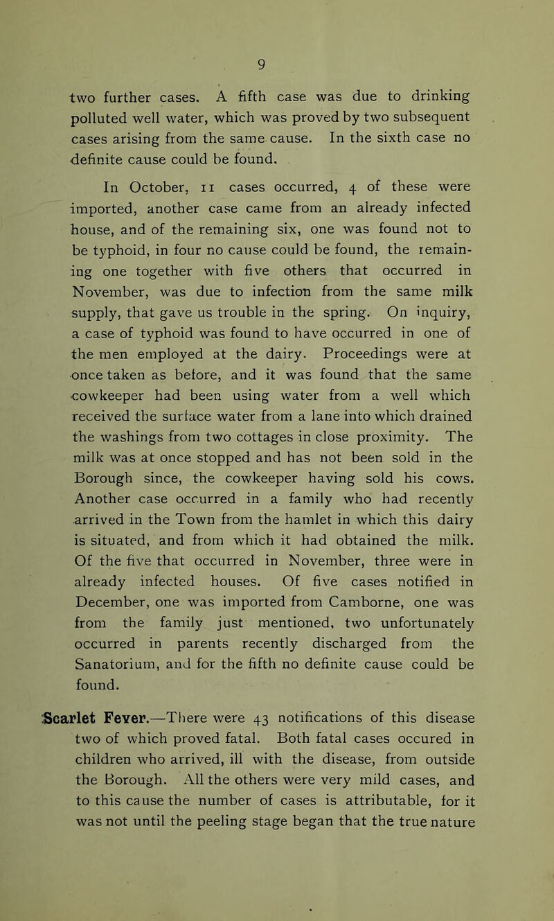 two further cases. A fifth case was due to drinking polluted well water, which was proved by two subsequent cases arising from the same cause. In the sixth case no definite cause could be found. In October, ii cases occurred, 4 of these were imported, another case came from an already infected house, and of the remaining six, one was found not to be typhoid, in four no cause could be found, the remain- ing one together with five others that occurred in Noveiuber, was due to infection from the same milk supply, that gave us trouble in the spring. On inquiry, a case of typhoid was found to have occurred in one of the men employed at the dairy. Proceedings were at •once taken as before, and it was found that the same cowkeeper had been using water from a well which received the surface water from a lane into which drained the washings from two cottages in close proximity. The milk was at once stopped and has not been sold in the Borough since, the cowkeeper having sold his cows. Another case occurred in a family who had recentl}^ arrived in the Town from the hamlet in which this dairy is situated, and from which it had obtained the milk. Of the five that occurred in November, three were in already infected houses. Of five cases notified in December, one was imported from Camborne, one was from the family just mentioned, two unfortunately occurred in parents recently discharged from the Sanatorium, and for the fifth no definite cause could be found. Scarlet Fever.—There were 43 notifications of this disease two of which proved fatal. Both fatal cases occured in children who arrived, ill with the disease, from outside the Borough. All the others were very mild cases, and to this cause the number of cases is attributable, for it was not until the peeling stage began that the true nature