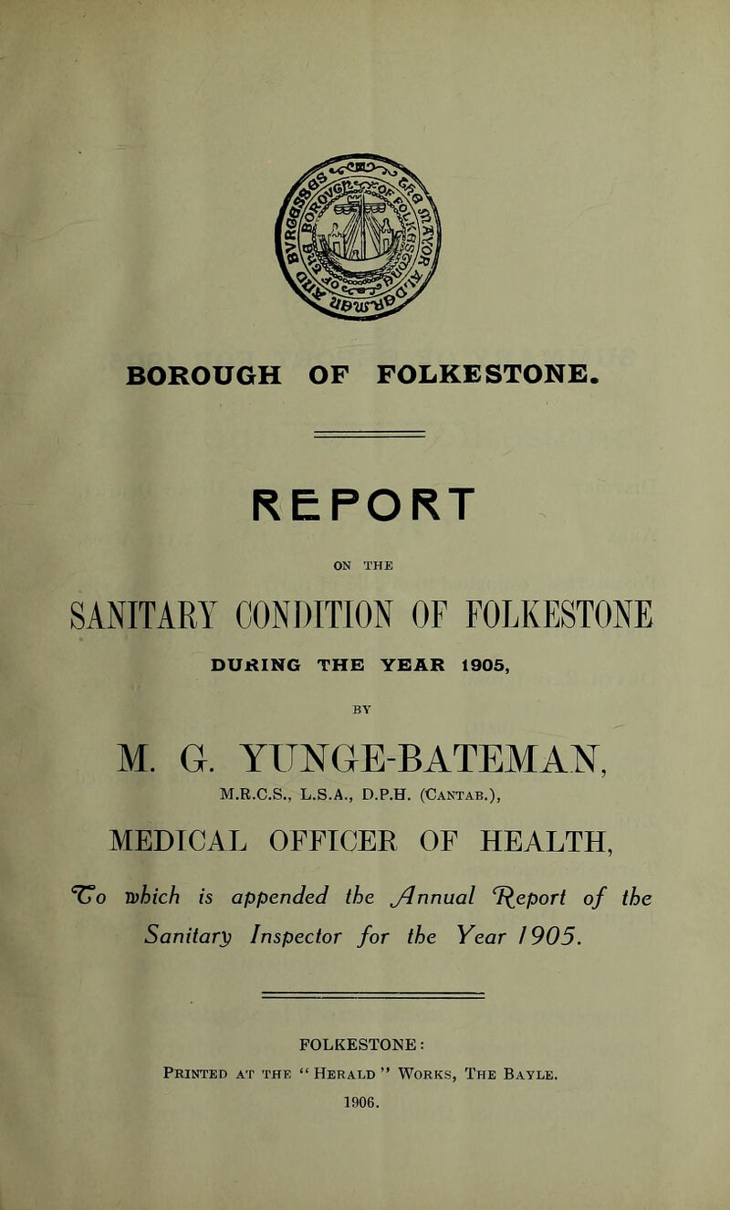 REPORT ON THE SANITARY CONDITION OF FOLKESTONE DURING THE YEAR 1905, M. G. YITNGE-BATEMAN, M.R.C.S., L.S.A., D.P.H. (Cantab.), MEDICAL OFFICER OF HEALTH, ^0 which is appended the Jlnnual T^eport of the Sanitary Inspector for the Year 1905. FOLKESTONE: Printed at the “ Herald ” Works, The Bayle. 1906.