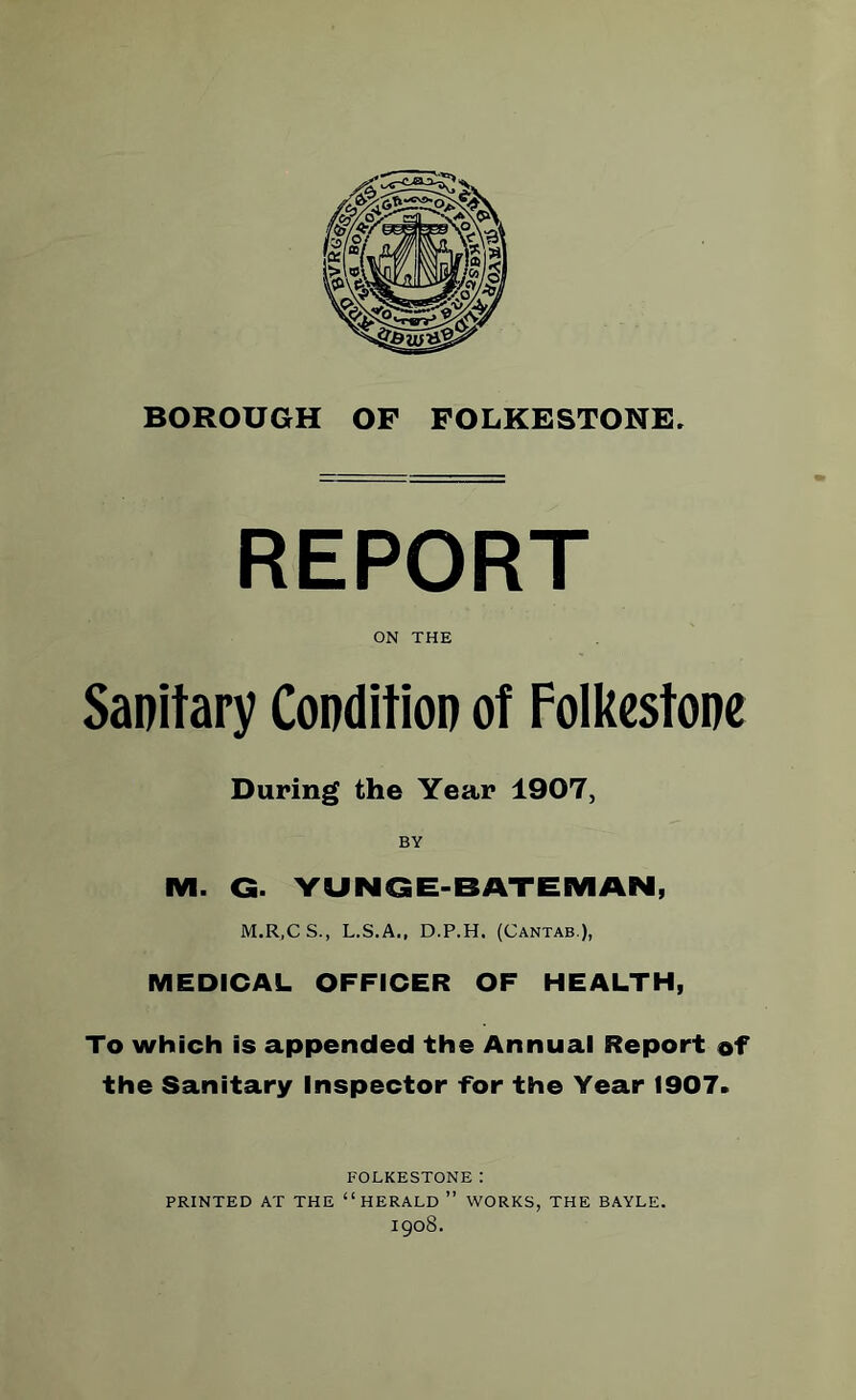 REPORT ON THE Sanitary Condition of Folkestone During the Year 1907, BY M. G. YUNG E-BATEMAN, M.R.CS., L.S.A., D.P.H. (Cantab ), MEDICAL OFFICER OF HEALTH, To which is appended the Annual Report of the Sanitary Inspector for the Year 1907. FOLKESTONE: PRINTED AT THE “HERALD ” WORKS, THE BAYLE. 1908.
