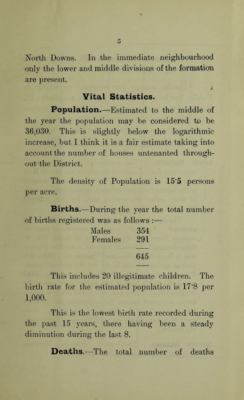 only the lower and middle divisions of the formation are present. i Vital Statistics. Population.—Estimated to the middle of the year the population may be considered to be 36,030. This is slightly below the logarithmic increase, but I think it is a fair estimate taking into account the number of houses untenanted through- out the District. The density of Population is 15'5 persons per acre. Births.—During the year the total number of births registered was as follows :— Males 354 Females 291 645 This includes 20 illegitimate children. The birth rate for the estimated population is 17'8 per 1,000. This is the lowest birth rate recorded during the past 15 years, there having been a steady diminution during the last 8. Deaths.—The total number of deaths