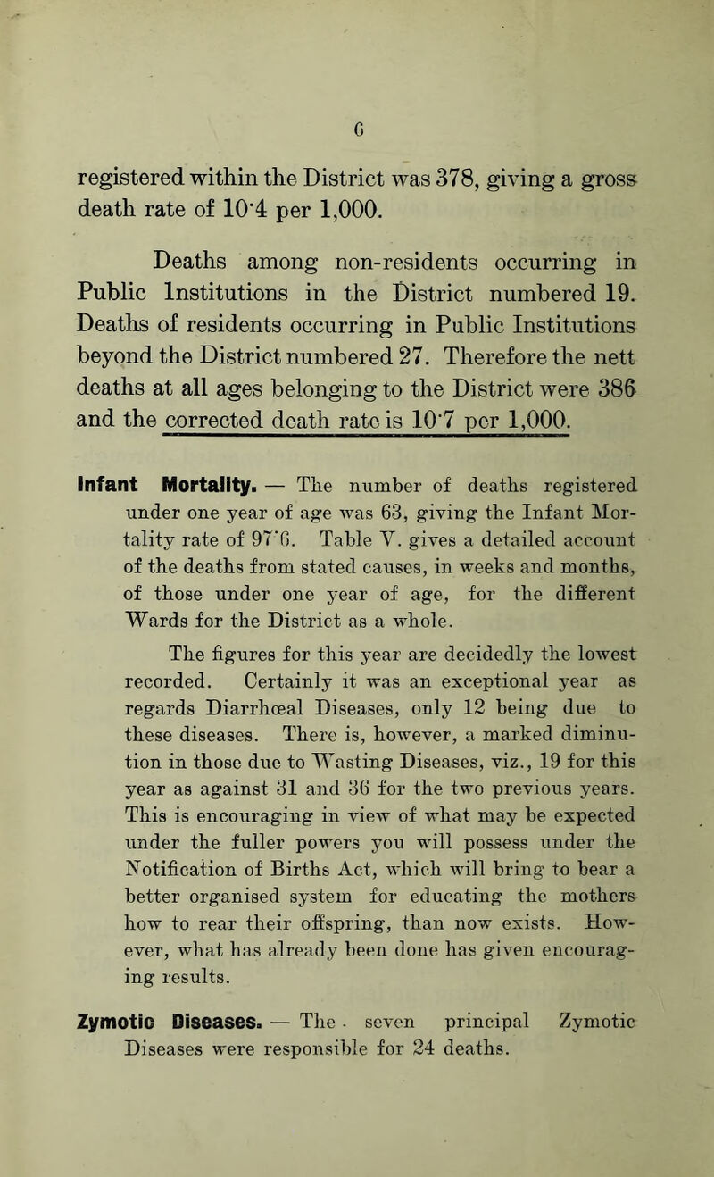 G registered within the District was 378, giving a gross death rate of 104 per 1,000. Deaths among non-residents occurring in Public Institutions in the District numbered 19. Deaths of residents occurring in Public Institutions beyond the District numbered 27. Therefore the nett deaths at all ages belonging to the District were 386 and the corrected death rate is 107 per 1,000. Infant Mortality. — The munber of deaths registered under one year of age was 63, giving the Infant Mor- tality rate of 97‘6. Table Y. gives a detailed account of the deaths from stated causes, in weeks and months, of those under one year of age, for the different Wards for the District as a whole. The figures for this year are decidedly the lowest recorded. Certainly it was an exceptional year as regards Diarrhoeal Diseases, only 12 being due to these diseases. There is, however, a marked diminu- tion in those due to Wasting Diseases, viz., 19 for this year as against 31 and 36 for the two previous years. This is encouraging in view of what may be expected under the fuller powers you will possess under the Notification of Births Act, which will bring to bear a better organised system for educating the mothers how to rear their offspring, than now exists. How- ever, what has already been done has given encourag- ing results. Zymotic Diseases. — The . seven principal Zymotic Diseases were responsible for 24 deaths.