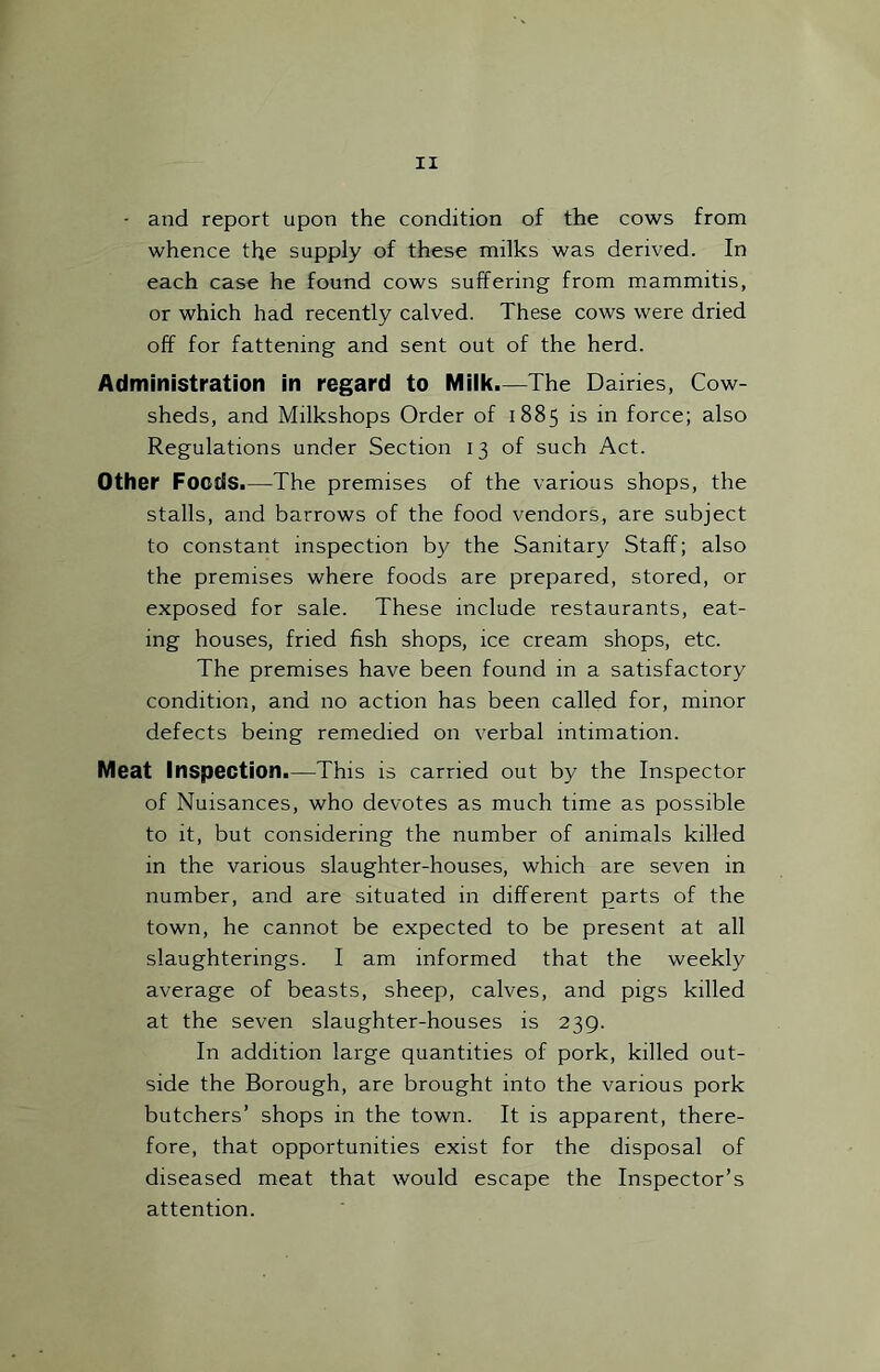 • and report upon the condition of the cows from whence the supply of these milks was derived. In each case he found cows suffering from mammitis, or which had recently calved. These cows were dried off for fattening and sent out of the herd. Administration in regard to Miik.—The Dairies, Cow- sheds, and Milkshops Order of 1885 is in force; also Regulations under Section 13 of such Act. Other Foods.—The premises of the various shops, the stalls, and barrows of the food vendors, are subject to constant inspection by the Sanitary Staff; also the premises where foods are prepared, stored, or exposed for sale. These include restaurants, eat- ing houses, fried fish shops, ice cream shops, etc. The premises have been found in a satisfactory condition, and no action has been called for, minor defects being remedied on verbal intimation. Meat Inspection.—This is carried out by the Inspector of Nuisances, who devotes as much time as possible to it, but considering the number of animals killed in the various slaughter-houses, which are seven in number, and are situated in different parts of the town, he cannot be expected to be present at all slaughterings. I am informed that the weekly average of beasts, sheep, calves, and pigs killed at the seven slaughter-houses is 239. In addition large quantities of pork, killed out- side the Borough, are brought into the various pork butchers’ shops in the town. It is apparent, there- fore, that opportunities exist for the disposal of diseased meat that would escape the Inspector’s attention.