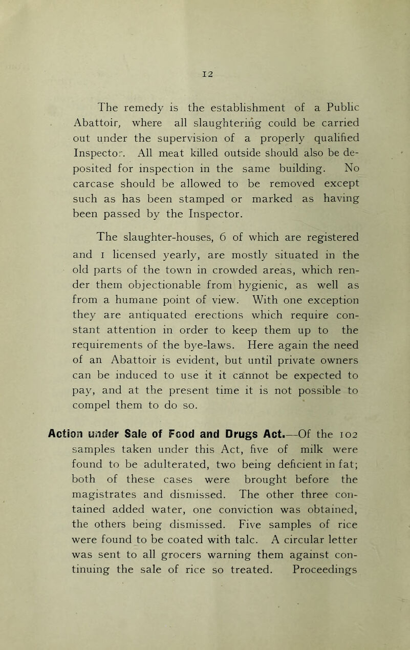 The remedy is the establishment of a Public Abattoir, where all slaughtering could be carried out under the supervision of a properly qualified Inspector. All meat killed outside should also be de- posited for inspection in the same building. No carcase should be allowed to be removed except such as has been stamped or marked as having been passed by the Inspector. The slaughter-houses, 6 of which are registered and I licensed yearly, are mostly situated in the old parts of the town in crowded areas, which ren- der them objectionable from hygienic, as well as from a humane point of view. With one exception they are antiquated erections which require con- stant attention in order to keep them up to the requirements of the bye-laws. Here again the need of an Abattoir is evident, but until private owners can be induced to use it it cannot be expected to pay, and at the present time it is not possible to compel them to do so. Action under Sale of Food and Drugs Act.—Of the 102 samples taken under this Act, five of milk were found to be adulterated, two being deficient in fat; both of these cases were brought before the magistrates and dismissed. The other three con- tained added water, one conviction was obtained, the others being dismissed. Five samples of rice were found to be coated with talc. A circular letter was sent to all grocers warning them against con- tinuing the sale of rice so treated. Proceedings