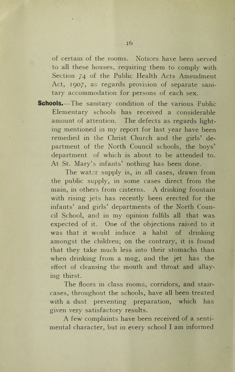 of certain of the rooms. Notices have been served to all these houses, requiring them to comply with Section 74 of the Public Health Acts Amendment Act, 1907, as regards provision of separate sani- tary accommodation for persons of each sex. Schools.—The sanitary condition of the various Public Elementary schools has received a considerable amount of attention. The defects as regards light- ing mentioned in my report for last year have been remedied in the Christ Church and the girls’ de- partment of the North Council schools, the boys’ department of which is about to be attended to. At St. Mary’s infants’ nothing has been done. The water supply is, in all cases, drawn from the public supply, in some cases direct from the main, in others from cisterns. A drinking fountain with rising jets has recently been erected for the infants’ and girls’ departments of the North Coun- cil School, and in my opinion fulfils all that was expected of it. One of the objections raised to it was that it would induce a habit of drinking amongst the children; on the contrary, it is found that they take much less into their stomachs than when drinking from a mug, and the jet has the effect of cleansing the mouth and throat and allay- ing thirst. The floors in class rooms, corridors, and stair- cases, throughout the schools, have all been treated with a dust preventing preparation, which has given very satisfactory results. A few complaints have been received of a senti- mental character, but in every school I am informed