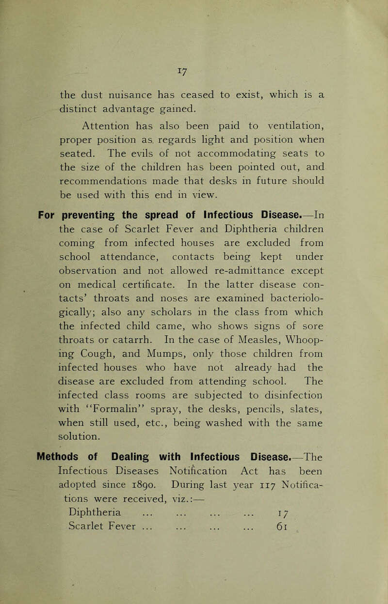 the dust nuisance has ceased to exist, which is a distinct advantage gained. Attention has also been paid to ventilation, proper position as. regards light and position when seated. The evils of not accommodating seats to the size of the children has been pointed out, and recommendations made that desks in future should be used with this end in view. For preventing the spread of Infectious Disease.—In the case of Scarlet Fever and Diphtheria children coming from infected houses are excluded from school attendance, contacts being kept under observation and not allowed re-admittance except on medical certificate. In the latter disease con- tacts’ throats and noses are examined bacteriolo- gically; also any scholars in the class from which the infected child came, who shows signs of sore throats or catarrh. In the case of Measles, Whoop- ing Cough, and Mumps, only those children from infected houses who have not already had the disease are excluded from attending school. The infected class rooms are subjected to disinfection with “Formalin” spray, the desks, pencils, slates, when still used, etc., being washed with the same solution. Methods of Dealing with Infectious Disease.—The Infectious Diseases Notification Act has been adopted since 1890. During last year 117 Notifica- tions were received, viz.:— Diphtheria ... ... ... ... 17 Scarlet Fever ... ... ... ... 61