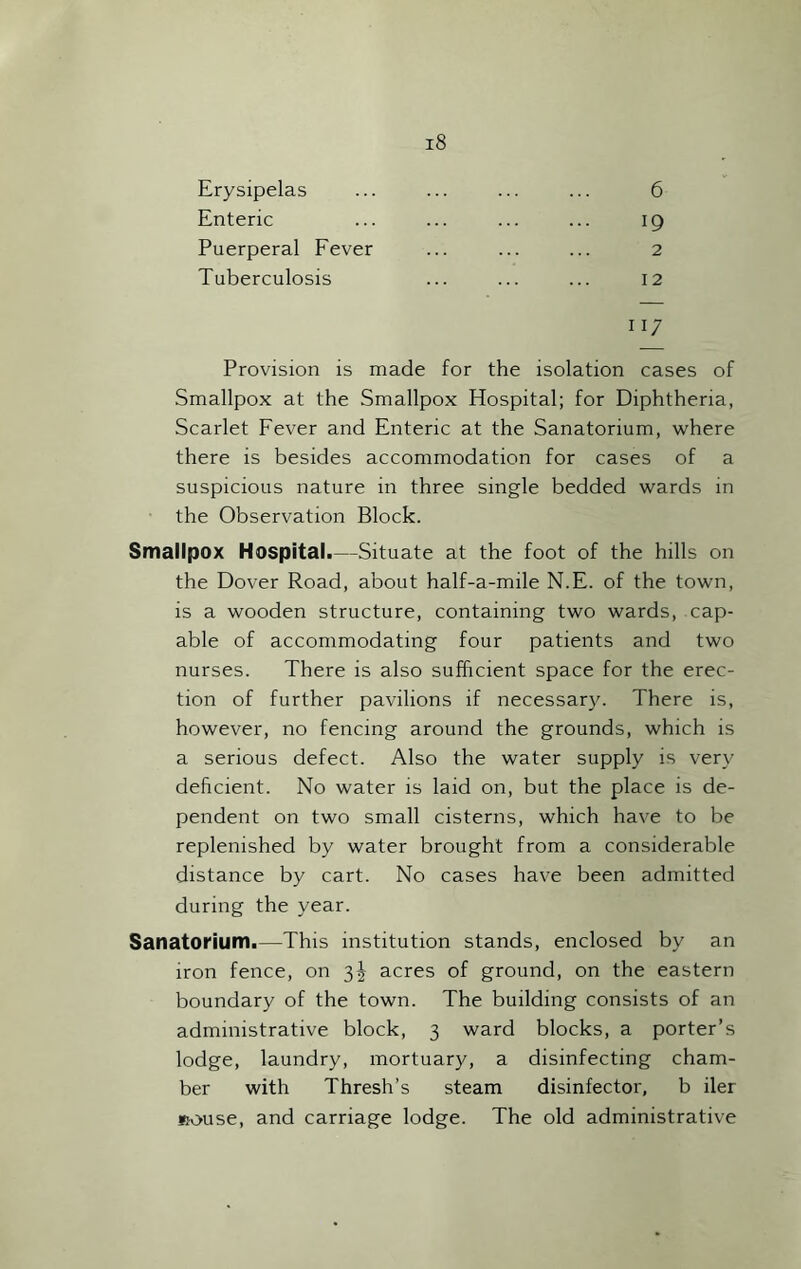 Erysipelas 6 Enteric 19 Puerperal Fever 2 Tuberculosis 12 117 Provision is made for the isolation cases of Smallpox at the Smallpox Hospital; for Diphtheria, Scarlet Fever and Enteric at the Sanatorium, where there is besides accommodation for cases of a suspicious nature in three single bedded wards in the Observation Block. Smallpox Hospital.—Situate at the foot of the hills on the Dover Road, about half-a-mile N.E. of the town, is a wooden structure, containing two wards, cap- able of accommodating four patients and two nurses. There is also sufficient space for the erec- tion of further pavilions if necessary. There is, however, no fencing around the grounds, which is a serious defect. Also the water supply is very deficient. No water is laid on, but the place is de- pendent on two small cisterns, which have to be replenished by water brought from a considerable distance by cart. No cases have been admitted during the year. Sanatorium.—This institution stands, enclosed by an iron fence, on 3J acres of ground, on the eastern boundary of the town. The building consists of an administrative block, 3 ward blocks, a porter’s lodge, laundry, mortuary, a disinfecting cham- ber with Thresh’s steam disinfector, b iler sfouse, and carriage lodge. The old administrative