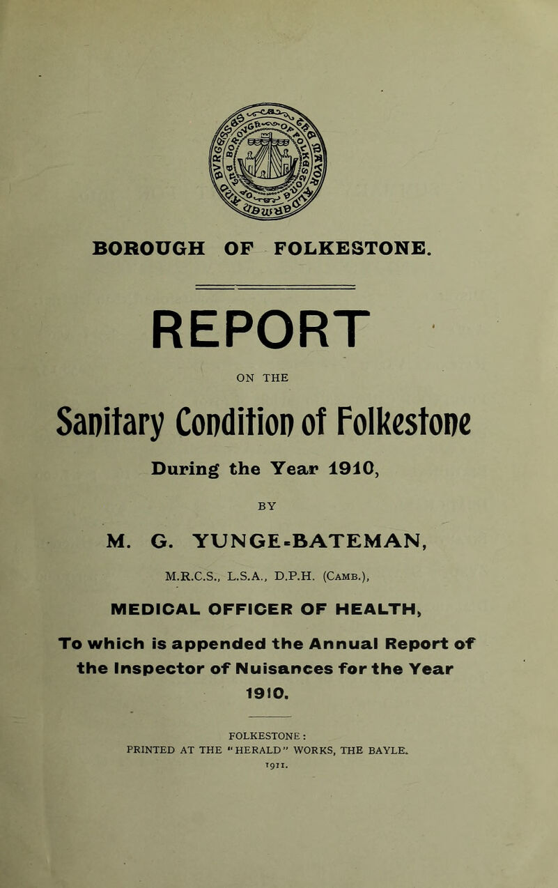 REPORT ON THE Sanitary Condition of Folkestone During the Year 1910, BY M. G. YU NGE-BATEMAN, M.R.C.S., L.S.A., D.P.H. (Camb.), MEDICAL OFFICER OF HEALTH, To which is appended the Annual Report of the Inspector of Nuisances for the Year 1910. FOLKESTONE: PRINTED AT THE “HERALD” WORKS, THE BAYLE. T911.