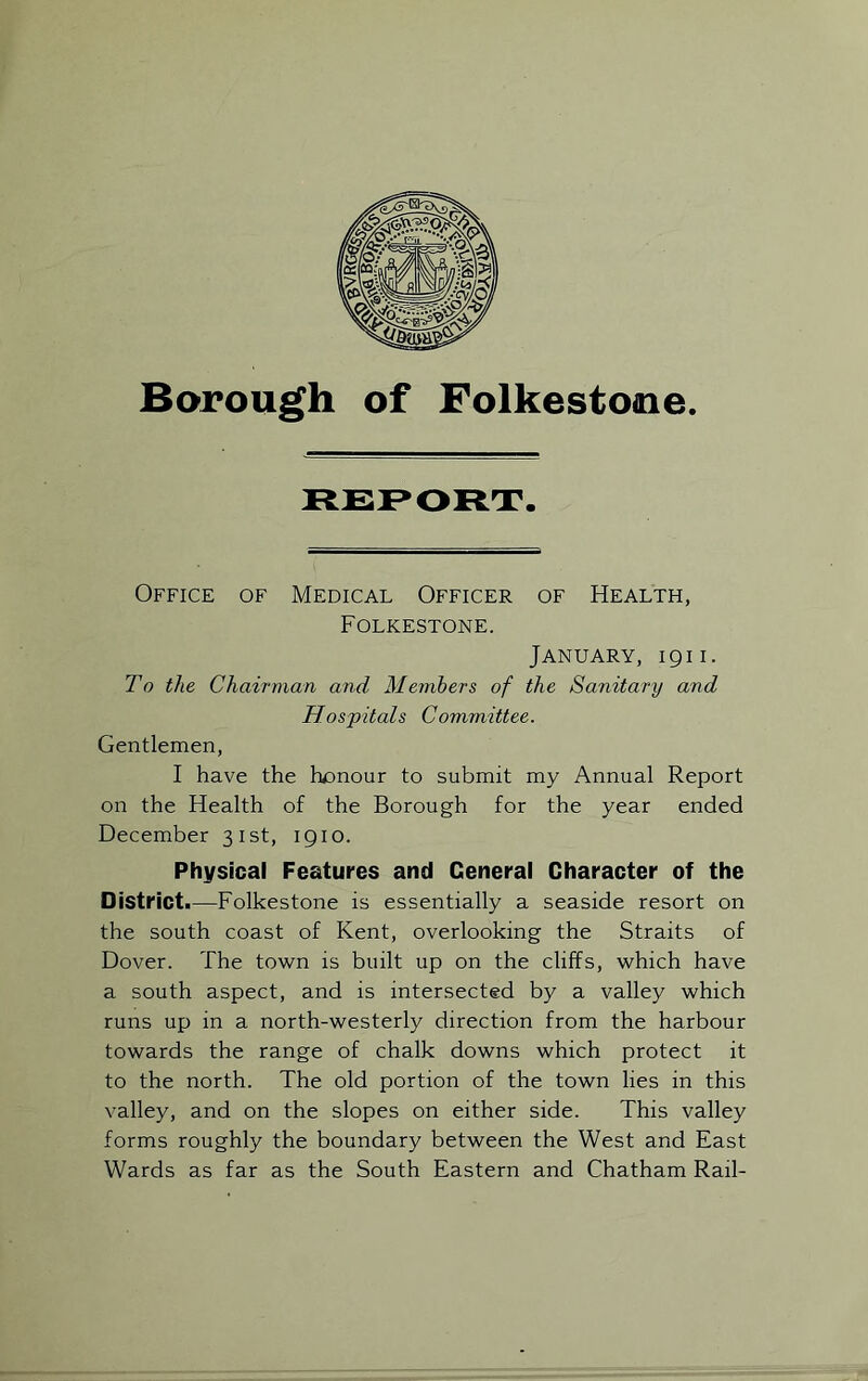 REPORT. Office of Medical Officer of Health, Folkestone. January, 1911. To the Chairman and Members of the Sanitary and Hospitals Committee. Gentlemen, I have the honour to submit my Annual Report on the Health of the Borough for the year ended December 31st, 1910. Physical Features and General Character of the District.—Folkestone is essentially a seaside resort on the south coast of Kent, overlooking the Straits of Dover. The town is built up on the cliffs, which have a south aspect, and is intersected by a valley which runs up in a north-westerly direction from the harbour towards the range of chalk downs which protect it to the north. The old portion of the town lies in this valley, and on the slopes on either side. This valley forms roughly the boundary between the West and East Wards as far as the South Eastern and Chatham Rail-