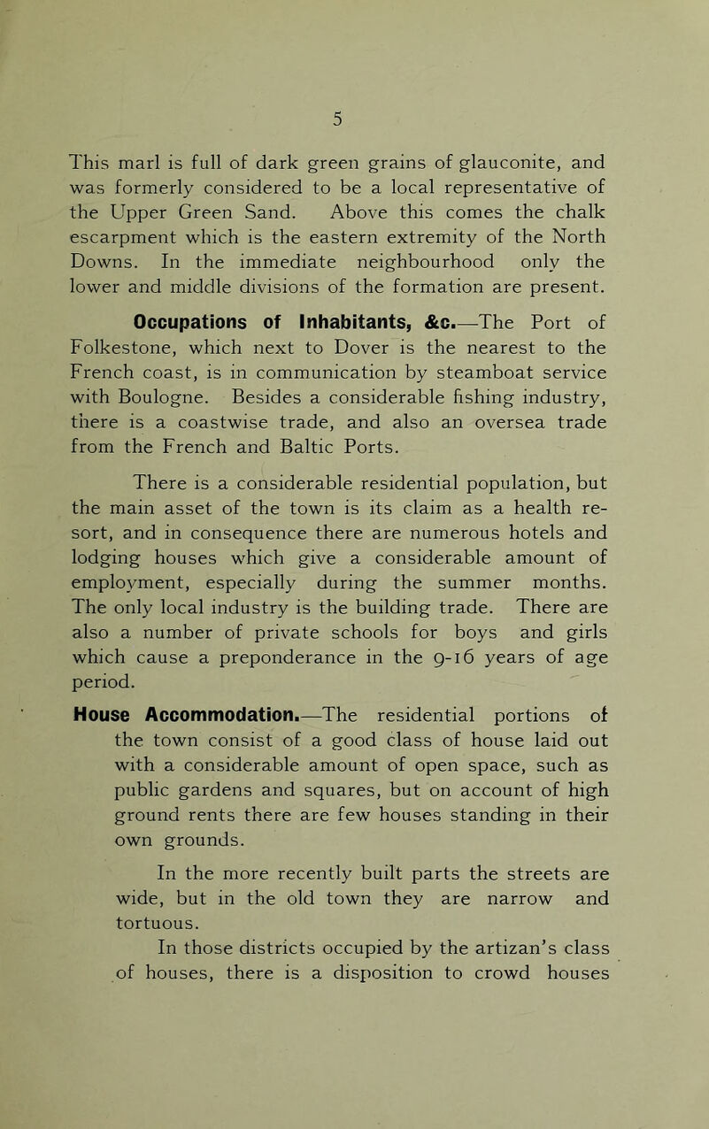 This marl is full of dark green grains of glauconite, and was formerly considered to be a local representative of the Upper Green Sand. Above this comes the chalk escarpment which is the eastern extremity of the North Downs. In the immediate neighbourhood only the lower and middle divisions of the formation are present. Occupations of inhabitants, &c.—The Port of Folkestone, which next to Dover is the nearest to the French coast, is in communication by steamboat service with Boulogne. Besides a considerable fishing industry, there is a coastwise trade, and also an oversea trade from the French and Baltic Ports. There is a considerable residential population, but the main asset of the town is its claim as a health re- sort, and in consequence there are numerous hotels and lodging houses which give a considerable amount of employment, especially during the summer months. The only local industry is the building trade. There are also a number of private schools for boys and girls which cause a preponderance in the 9-16 years of age period. House Accommodation.—The residential portions of the town consist of a good class of house laid out with a considerable amount of open space, such as public gardens and squares, but on account of high ground rents there are few houses standing in their own grounds. In the more recently built parts the streets are wide, but in the old town they are narrow and tortuous. In those districts occupied by the artizan’s class of houses, there is a disposition to crowd houses