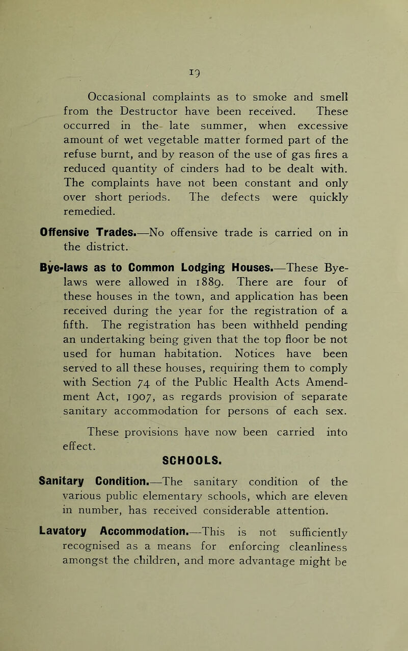 *9 Occasional complaints as to smoke and smell from the Destructor have been received. These occurred in the late summer, when excessive amount of wet vegetable matter formed part of the refuse burnt, and by reason of the use of gas fires a reduced quantity of cinders had to be dealt with. The complaints have not been constant and only over short periods. The defects were quickly remedied. Offensive Trades.—No offensive trade is carried on in the district. Bye-laws as to Common Lodging Houses.—These Bye- laws were allowed in 1889. There are four of these houses in the town, and application has been received during the year for the registration of a fifth. The registration has been withheld pending an undertaking being given that the top floor be not used for human habitation. Notices have been served to all these houses, requiring them to comply with Section 74 of the Public Health Acts Amend- ment Act, 1907, as regards provision of separate sanitary accommodation for persons of each sex. These provisions have now been effect. SCHOOLS. carried into Sanitary Condition.—The sanitary condition of the various public elementary schools, which are eleven in number, has received considerable attention. Lavatory Accommodation.—This is not sufficiently recognised as a means for enforcing cleanliness amongst the children, and more advantage might be