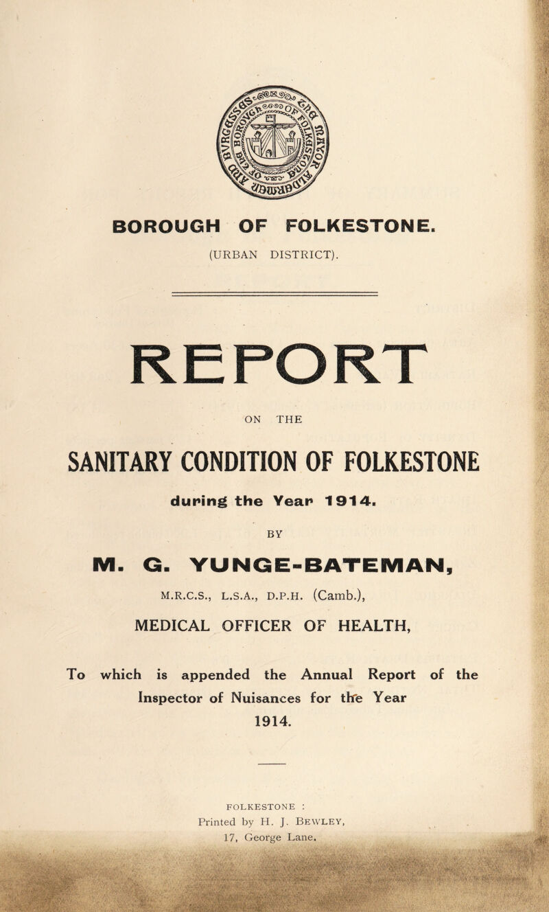 BOROUGH OF FOLKESTONE. (URBAN DISTRICT). ON THE SANITARY CONDITION OF FOLKESTONE during the Year 1914. BY M. G. YUNGE-BATEMAN, M.R.C.S., L.S.A., D.P.H. (Camb.), MEDICAL OFFICER OF HEALTH, To which is appended the Annual Report of the Inspector of Nuisances for thfe Year 1914. FOLKESTONE : Printed by H. J. Bewley 17, George Lane.