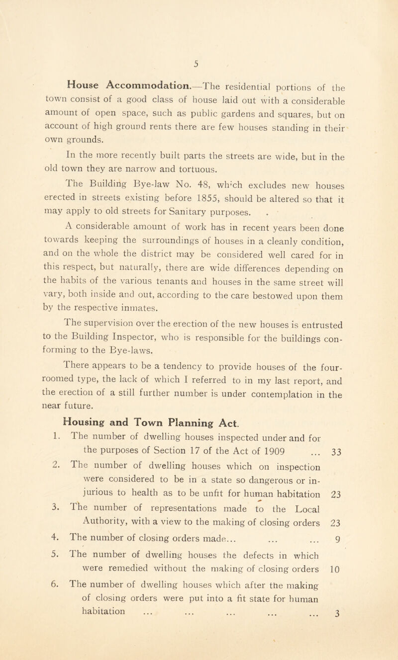 House Accommodation.—^The residential portions of the town consist of a good class of house laid out with a considerable amount ol open space, such as public gardens and squares, but on account of high ground rents there are few houses standing in their own grounds. In the more recently built parts the streets are wide, but in the old town they are narrow and tortuous. The Building Bye-law No. 48, whmh excludes new houses erected in streets existing before 1855^ should be altered so that it may apply to old streets for Sanitary purposes. A considerable amount of work has in recent years been done towards keeping the surroundings of houses in a cleanly condition, and on the whole the district may be considered well cared for in this respect, but naturally, there are wide differences depending on the habits of the various tenants and houses in the same street will vary, both inside and out, according to the care bestowed upon them by the respective inmates. The supervision over the erection of the new houses is entrusted to the Building Inspector, who is responsible for the buildings con- forming to the Bye-laws. There appears to be a tendency to provide houses of the four- roomed type, the lack of which I referred to in my last report, and the erection of a still further number is under contemplation in the near future. Housing and Town Planning Act. 1. The number of dwelling houses inspected underand for the purposes of Section 17 of the Act of 1909 ... 33 2. The number of dwelling houses which on inspection were considered to be in a state so dangerous or in- jurious to health as to be unfit for human habitation 23 3. The number of representations made to the Local Authority, with a view to the making of closing orders 23 4. The number of closing orders made... ... ... 9 5. The number of dwelling houses the defects in which were remedied without the making of closing orders 10 6. The number of dwelling houses which after the making of closing orders were put into a fit state for human habitation ... ... ... ... ... 3
