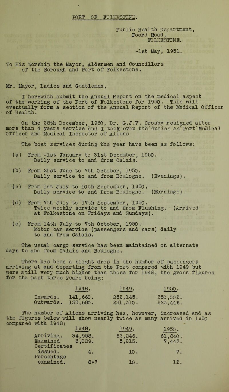 PORT OF FOLKESTONE. Public Health Department, Foord Road, FOLKESTONE. -1st May, 1951. To His Viforship the Ma-jor, Aldermen and Councillors of the Borough and Port of Folkestone. Mr, Mayor, Ladies and Gentlemen, I herewith submit the Annual Report on the medical aspect of the working of the Port of Folkestone for 1950. This v;ill eventually form a section of the Annual Report of the Medical Officer of Health. On the 28th December, 1950, Dr. G.J.V. Crosby resigned after more than 4 years service and I took over the'duties, as'Port‘Medical Officer and Medical Inspector of Aliens The boat services during the year have been as follows: (a) From -1st January to 31st December, 1950. Daily service to and from Calais. (b) From 21st June to 7th October, 1950. Daily service to and from Boulogne. (Evenings). (c) From 1st July to 10th September, 1950, Daily service to and from Boulogne. (Mornings). (d) From 7th July to 17th September, 1950. Twice weekly service to and from Flushing. (Arrived at Folkestone on Ik’idays and Sundays). (e) From 14th July to 7th October, 1950. Motor car service (passengers and cars) daily to and from Calais. The usual cargo service has been maintained on alternate days to and from Calais and Boulogne, There has been a slight drop in the number of passengers arriving at and departing from the Port compared with 1949 but were still very much higher than those for 1948, the gross figures for the past three years being: 1948. Inwards, 141,660. Outv/ards. 133,680. 1949. 1950. 252,145. 250,002. 231,310. 223,446. The number of Aliens arriving has, however, increased and as the figures below will show nearly twice as many arrived in 1950 compared mth 1948: 1948, Arriving. 34,958 Examined 3,029 Certificates issued. 4 Percentage examined 1949. 1950. 52,246. 61,840 . 5,213. 7,447. 10. 7. 8-7 10. 12.