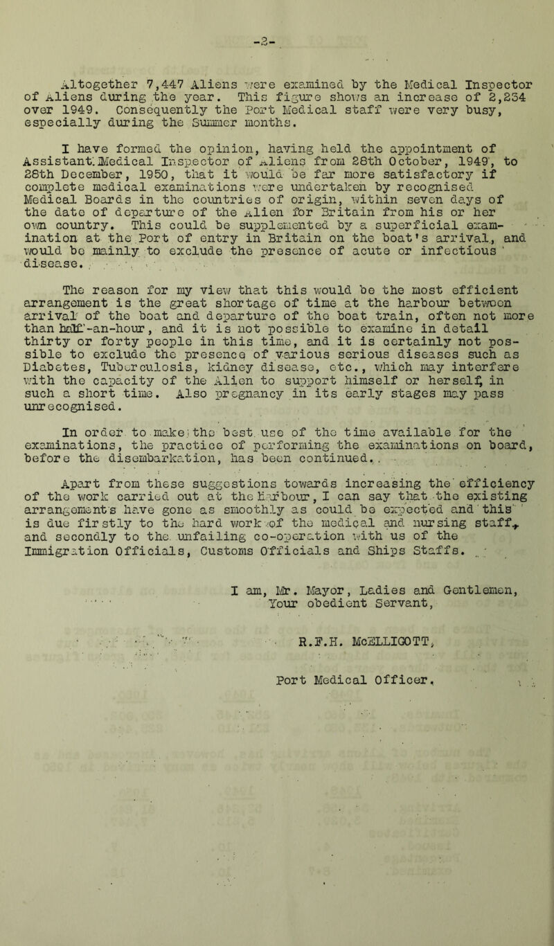 Altogether 7,447 Aliens •'.■/ere e::3.rained by the Medical Inspector of Aliens during .the year. This figure shoi/s an increase of 2,234 over 1949. Consequently the Port Medical staff xvere very busy, especially during the Suimner months. I have formed the opinion, having held the appointment of Assistant:Medical Insp.ector of aliens from 28th October, 1949', to 28th December, 1950, that it would be far more satisfactory if complete medical examinations were undertaken by recognised Medical Boards in the countries of origin, within seven days of the date of departure of the Alien for Britain from his or her ovm. country. This could be supplemented by a superficial exam- ination at the,Port of entry in Britain on the boat's arrival., and would be mainly to exclude the presence of acute or infectious ' disease.; .-.-a v The reason for my view that this would be the most efficient arrangement is the great shortage of time at the harbour betv/con arrival of the boat and departure of the boat train, often not more than half.’-an-hour, and it is not possible to examine in detail thirty or forty people in this time, and it is certainly not pos- sible to exclude the presence of various serious diseases such as Diabetes, Tuberculosis, kidney disease, etc., v/hich may interfere with the capacity of the Alien to support himself or hers.el:^ in such a short time. Also pregnancy in its early stages may pass unrecognised. In order to make.! the best, use of the time available for the' examinations, the practice of performing the examinations on board, before the disembarkation, has been continued... • . ApeTt from these suggestions towards increasing the’efficiency of the work carried out at the harbour, I can say that.the existing arrangement s have gone as smoothly as could bo expect'ed and' this' is due firstly to the hard vrark-ef the medipal and nursing staffs and secondly to the. unfailing co-operation x-ith us of the Immigration Officials, Customs Officials and Ships Staffs. _ ; I am, Mr. Uayor, Ladies and Gentlemen, Your obedient Servant, R.F.H. McELLIGOTT, Port Medical Officer.