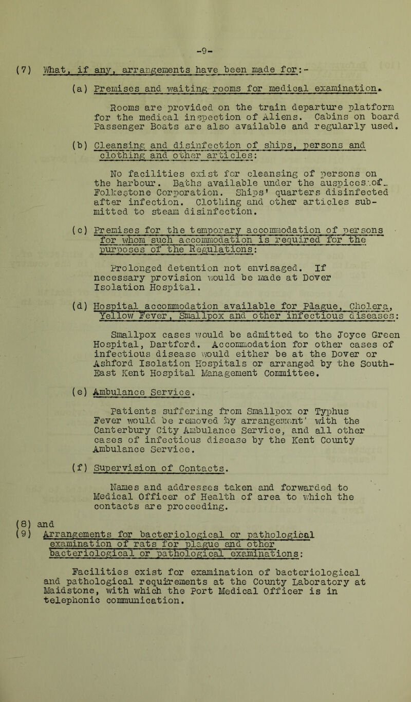 -9- (7) Wiat, if any, eirran^einents have 136611 made for:- (a) Premises and waiting rooms for medical exaraination*. Rooms are provided on the train departure platform for the medical inspection of Aliens. Cabins on hoard Passenger Boats are also available and regularly used, (^) Cles-nsing and disinfection of ships, persons and clothing' and other’^lirti cles: No facilities exist for cleansing of persons on the harbour. Baths available under the auspicos.-.of.. Polkestone Corporation. Ships* quarters disinfected after infection. Clothing and other articles sub- mitted to steam disinfection. (c) Premises for the temporary accoiimiodation of persons for whom such accommodation is re'^ired for the purposes of the'Hegulations; Prolonged detention not envisaged. If necessary provision v/ould be made at Dover Isolation Hospital. (d) Hospital accommodation available for Plague. Cholera, Yellow yeve'rV Smallpox and other infectious^ dTseas'e's: Smallpox cases would be admitted to the Joyce Green Hospital, Hartford. Accommodation for other cases of infectious disease would either be at the Dover or Ashford Isolation Hospitals or arranged by the South- East Kent Hospital Management Committee, (e) Ambulance Service. Patients suffering from Smllpox or Typhus Fever would be removed foy arrangeniont' mth the Canterbury City Ambulance Service, and all other cases of infectious disease by the Kent County Ambulance Service. (f) Supervision of Contacts. Names and addresses taken and forwarded to Medical Officer of Health of area to which the contacts are proceeding. (8) and (9) Arrangements for bacteriological or pathological examination of rats for plague and other bacteriological or pathological examinations: Facilities exist for examination of bacteriological and pathological requirements at the County Laboratory at Maidstone, with which the Port Medical Officer is in telephonic communication.