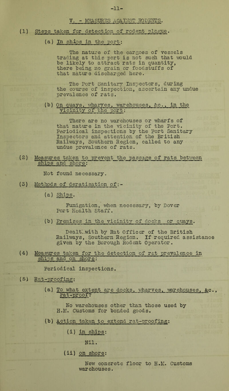 -11- V. - ISEkSm.'ES AGAIlvTSl HQDEIWS. (1) Steps taken for detection of rodent plap^ue. {a) In ships in the port; The nature of the cargoes of vessels trading at this port is not such that v^ould he likely to attract rats in quantity, there being no grain or foodstuffs of that nature discharged here. The Port Sanitary/ Inspectors, during the course of inspection, ascertain any undue prevalence of rats. (h) On quays, wharyes, vijarehouses, gcc., in the ~ vi cinity' o'f~Thepor t: There are no warehouses or wharfs of that nature in the vicinity of the Port. Periodical inspections by the Port SanitEiry Inspectors and attention of the British Railways, Southern Region, called to any ■ undue prevalence of rats. (2) Measures talcen to prevent the passage of rats betiveen ships a^d shore; Not found necessary, {3) Afethods of deratisation of: - (a) Ships. Fumigation, v/hen necessary, by Dover Port Health Staff. (b) Premises in the vicinity of docks or quays. Dealtl..with hy Rat Officer of the British Railv^ays, Southern Region. If required assistance given by the Borough Rodent Operator. (4) Measures taken for the detection of rat prevalence in ships and on shore: Periodical inspections. (5) Rat-proofing; (a) To vjhat extent are docks, wharves, warehouses, ko., rat-proof'? No vi^arehouses other than those used by H.M. Customs for bonded goods. (^) Action taken to extend rat-proofing; (i) in ships; Nil. (ii) on shore; New concrete floor to H.M. Customs V'/ar chouses.