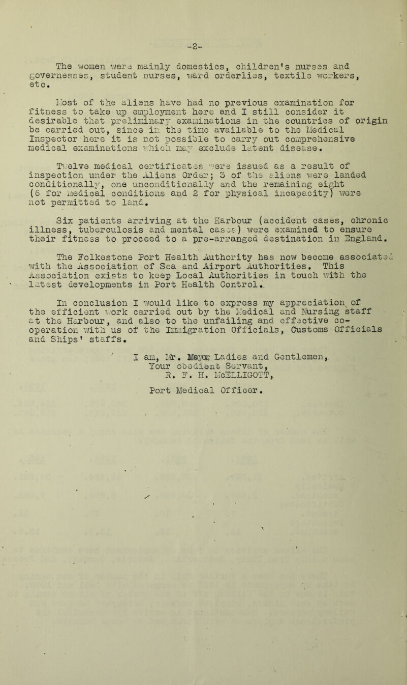 -2- The women were mainly domestics, children’s nurses and governesses, student nurses, ward orderlies, textile workers, etc. Host of the aliens have had no previous examination for fitness to take up employment here and I still consider it desirable that preliminary examinations in the countries of origin be carried out, since in the time available to the Medical Inspector here it is not possible to carry out comprehensive medical examinations which may exclude latent disease. Twelve medical certificates were issued as a result of inspection under the Aliens Order; 3 of the aliens were landed conditionally, one unconditionally and the remaining eight (6 for medical conditions and 2 for physical incapacity) were not permitted to land. Six patients arriving at the Harbour (accident cases, chronic illness, tuberculosis and mental cases) were examined to ensure their fitness to proceed to a pre-arranged destination in England. The Folkestone Port Health Authority has now become associated with the Association of Sea and Airport Authorities. This Association exists to keep Local Authorities in touch with the latest developments in Port Health Control.' In conclusion I would like to express my appreciation^ of the efficient work carried out by the Medical and Nursing staff at the Harbour, and also to the unfailing and effective co- operation with us of the Immigration Officials, Customs Officials and Ships’ staffs. I am, Mr. Mayec Ladies and Gentlemen,. Your obedient Servant, a. F. H. McELLIGOTT,. Port Medical Officer. / \