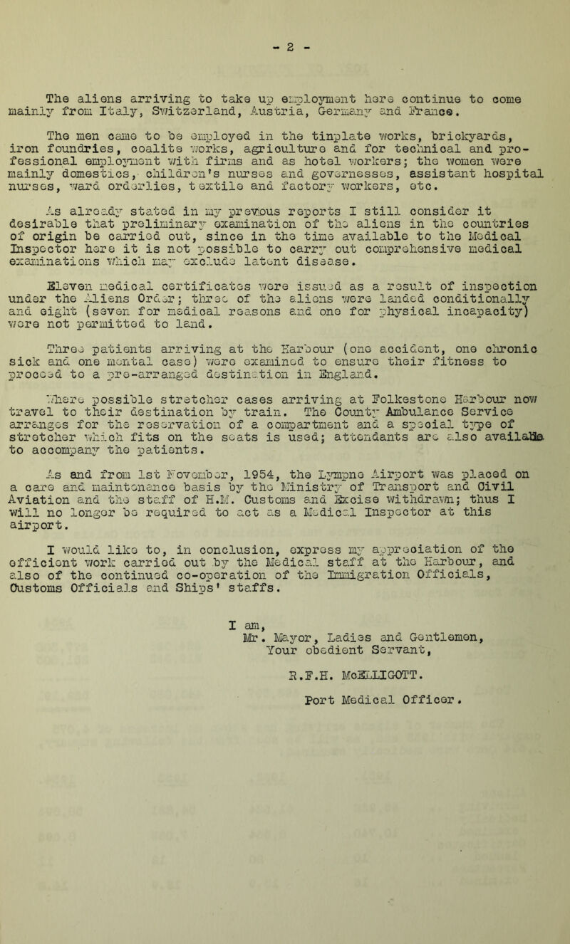 The aliens arriving to take up eLiplojmiant here continue to come mainly from Ital3^, Sv/itzorland, Austria, Germany and lYance. The men came to be employed in the tinplate works, hriclcyards, iron foundries, coalite works, agriculture and for teclmioal and pro- fessional emplo^mient v/itn firms and as hotel Yvorkers; the V7omen wore mainl^r domestics,- children's nurses and governesses, assistant hospital nurses, Y/ard orderlies, textile and factorj^ Y/orkers, etc. As already stated in 'idj prevous reports I still consider it desirable that prsliminar3r examination of the aliens in the countries of origin be carried out, since in the time available to the Medical Inspector here it is not possible to carr;’ out comprehensive medical examinations Y7hich ma^ exclude latent disease., Eleven medical certificates r^ere issued as a result of inspection under the Aliens Ordor; tlirec of the aliens Y/ere landed conditionally^ and eight (seven for medical reasons and one for physical incapacity) Yvere not permitted to land. Three patients arriving at the Earbour (one accident, one chronic sick and one mental case) Y/ere exsieined to ensure their fitness to proceed to a pre-arranged destination in England. ■.Enere possible stretcher cases arriving at Folkestone Earboun noYV travel to their destination oj train. The Comity Ambulance Service anrangos for the reservation of a compartment and a special ty^pe of stretcher Ydiich fits on the seats is used; attendants are also availalia to accompany?’ the patients. As and from 1st Fovember, 1954, the Lymipne Airport Y/as placed on a care and maintenance basis byr the Ministry/ of Transport and Civil Aviation and the staff of B.M. Customs and Excise Y/ithdravm; thus I v/ill no longer be required to act as a Medical Inspector at this airport. I vYould like to, in conclusion, express my’’ appreciation of the efficient Y/ork carried out byr the Medical staff at the EarbouT, and also of the continued co-operation of the Immigration Officials, Customs Officials and Ships' staffs. I am, lir, Mayor, Ladies and Gentlemen, Your obedient Servant, R.F.H. McSLLIGOTT. Port Medical Officer