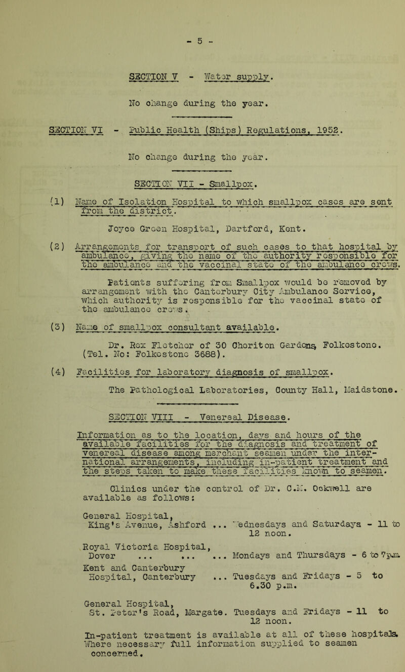 SECTION V - Wator supply. No oiiange during the year. SECTION VI - Pu'Dlic Health (Ships) Regulations, 1953. No clieoisQ during the year. SECTION VII ~ Small-pox. (1) Name of Isolation Hospital to wliich sme-ll'pox oases are sent from' 'tjie' 'district. 1037-00 Green Hospital, Hartford, Kent. (2) Arrangements for transport of such cases -to that hospital 03/ amburan'ce, giving the name of the 'authority resp031311310 for the amVu'lan’QGr^Qiia vaccinal state~ oY ViiQ 'aiabul'anoo' 'c'f^.vs. Patients suffering from. Smallpox i-^ould he removed by arrangement vJith the Canterbur3r Oit37- Ambulance Service, •which au-bhorit37- is responsible for the vaccinal state of the ambulance cro-^.'.’s. (3) Name of smallpox consultant available. Dr. Rex Eletchor of 30 Ghoriton Gardon^ Folkostono. (Tel, No: Folkestone 3688). (^) Facilities for laboratory diagnosis of smallpox. The pathological Laboratories, County Hall, Maidstone. SECTION VIII - Venereal Disease. Information as to the location, da^T-s and hours of the available facilities for the diagnosis and treatment of venereal disease among merchant' 'seamen under the inter- national arrangements, iiioluding in-patient treatment and the ste'n's taken 'to* maAV 'these facilities Imom to seamen*. Clinics under the control of Dr, C.M, Ockvjell are available as follows; General Hospital, King’s Avenue, Ashford ... ■■■ednesda37-s and Saturda3rs - 11’to 12 noon. Royal Victoria Hospital, Dover ... Mondays and Thursdays - 6 -fco Vpjo. Kent and Canterbury Hospital, Canterbury ... Tuesda37-s and Frida3’-s - 5 to 6.30 p.m. General Hospital, St. Peter’s Road, Margate. Tuesdays and Fridays - 11 to 12 noon. In-patient treatment is available at all of these hospitals. Wiere necessar3’' full information supplied to seamen concerned.