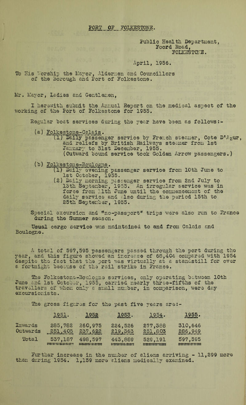 PORT OF FOLKESTONE. Public Health Department, Foord Road, FOLKESTarE. April, 1956. To His Worship the Mapor, Aldermen and Councillors of the xsorough and Port of Folkestone, Mr. Mayor, Ladies and Gentlenen, I herewith submit the Annual Report on the raedioal aspect of the vjorking of the Port of Folkestone for 1955. Regul8T boat services during the year have been as follows ^olkestone-Calais. (D**Daily passenger service by French steamer, Cote D*Azur, and reliefs by British Railw'a3rs steamer from 1st January to 31st December, 1955. (Outv/ard bound service took Golden Arrow passengers.) (b) Folkestone-Boulogne. (1) Daily evening passenger service from 10th June to 1st October, 1955. (2) Daily morning passenger service from 2nd July to 13th September,~ 1955, An irregular service v/as in force from 11th June until the comLiencement of the dail3^ service and '.Iso during the period 15th to 25th September, 1955, Special excursion and ”no-passport’* trips were also run to France during the Summer season. Usual cargo service was maintained to and from Calais and Boulogne. A total of 597,595 passengers passed through the port during the 3rear, and this figure shovied an increase of 68,404 compared with 1954 despite the fact that the port 7ias virtuall3/- at a standstill for over a fortnight because of the rail strike in Franca. The Folkestone-Boulogne services, onl37‘ operating between 10th June and 1st October, 1955, carried nearly three-fifths of the travellers of whom only a small number, in comparison, were day excursionists. The gross figures for the past five 37-ears are:- 1951. 1958 1955. 1954. 1955. Inwards Outvjards 285,782 251,405 260,975 237,682 224,526 219,565 277,388 251,803 310,646 286,949 Total 537,187 498,597 443,889 529,191 597,595 Further increase in the nuiuber of aliens arriving - 11,299 more than during 1954, 1,159 more sliens medicall37- exareined.