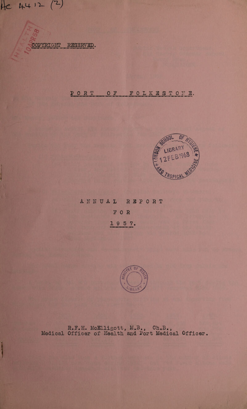COPYRIGHT Medical RESERVED. PORT OE FOLKESTONE. ANNUAL REPORT FOR 1 9 5 7. R.F.H. McElligott, M.B., Ch.B., Officer of Health and Port Medical Officer.