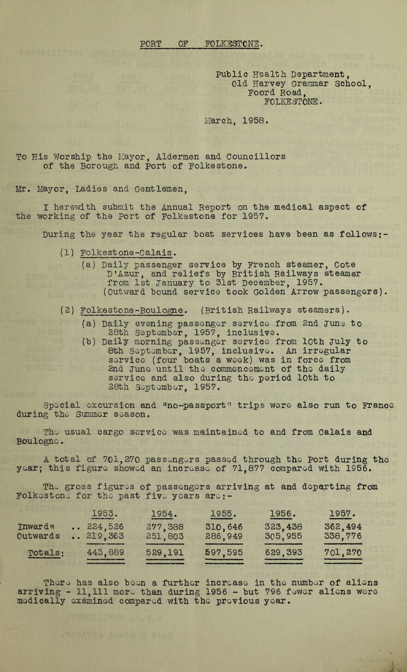 Public Health Department, Old Harvey Grammar school, Foord Road, FOLKESTONE. March, 1958. To His Worship the Mayor, Aldermen and Councillors of the Borough and Port of Folkestone. Mr. Mayor, Ladies and Gentlemen, I herewith submit the Annual Report on the medical aspect of the working of the port of Folkestone for 1957. During the year the regular boat services have been as follows (1) Folkestone-Calais. (a) Daily passenger service by French steamer, Cote D’Azur, and reliefs by British Railways steamer from 1st January to 31st December, 1957. (Outward bound service took Golden Arrow passengers). (2) Folkestone-Boulogne. (British Railways steamers). (a) Daily evening passenger service from 2nd Tune to 28th September, 1957, inclusive. (b) Daily morning passenger service from 10th July to 8th September, 1957, inclusive. An irregular service (four boats a week) was in force from 2nd June until the commencement of the daily service and also during the period loth to 28th September, 1957. Special excursion and :tno-passport” trips wore also run to Franco during the Summer season. The usual cargo service was maintained to and from Calais and Boulogne. A total of 701,270 passengers passed through the port during tho year; this figure showed an increase of 71,877 compared with 1956. Thw gross figures of passengers arriving at and departing from Folkestone for the past five years are:- inwards Outwards Totals: 1953. 1954. 1955. 1956. 1957. 224,526 219,363 277,388 251,803 310,646 286,949 323,438 305,955 362,494 338,776 443,889 529,191 597,595 629,393 701,270 There has also been a further increase in tho number of aliens arriving - 11,111 mor^ than during 1956 - but 796 fewer aliens were medically examined compared with the previous year.