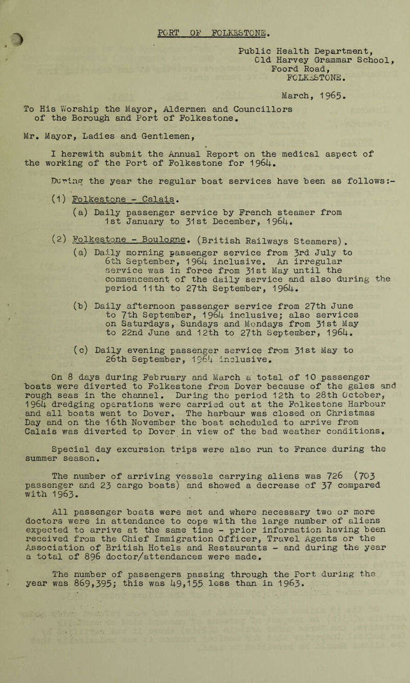 PORT OF FOLKS&TGNE. :> Public Health Department, Cld Harvey Grammar School, Poord Road, PCLK^TONE. March, 1965. To His Viiorship the Mayor, Aldermen and Councillors of the Borough and Port of Folkestone, Mr, Mayor, Ladies and Gentlemen, I herewith submit the Annual Report on the medical aspect of the working of the Port of Folkestone for 1964. Dv;ri:ig the year the regular boat services have been as follows (1) Folkestone - Calais. (a) Daily passenger service by French steamer from 1st January to 31st December, 1964. (2) Folkestone ~ Boulogne. (British Railways Steamers). (a) Daily morning passenger service from July to 6th September, 1964 inclusive. An irregular service was in force from 3^st May until the commencement of the daily service and also during the period 11th to 27th September, 1964. (b) Daily afternoon passenger service from 27th June to 7tb September, 1964 inclusive; also services on Saturdays, Sundays and Mondays from 31st May to 22nd June and 12th to 27th September, 1964. (c) Daily evening passenger service from 31st May to 26th September, 1964 inclusive. On 8 days during February and March a total of 10 passenger boats.were diverted to Folkestone from Dover because of the gales and rough seas in the channel. During the period 12th to 28th October, 1964 dredging operations were carried out at the Folkestone Harbour and all boats went to Dover, The harbour was closed on Christmas Day and on the l6th November the boat scheduled to arrive from Calais was diverted to Dover in view of the bad v^eather conditions. Special day excursion trips were also run to France during the summer season. The number of arriving vessels carrying aliens was 726 (703 passenger and 23 cargo boats) and showed a decrease of 37 compared with 1963. All passenger boats were met and where necessary two or more doctors were in attendance to cope with the large number of aliens expected to arrive at the same time - prior information having been received from the Chief Immigration Officer, Travel Agents or the Association of British Hotels and Restaurants - and during the year a total of 896 doctor/attendances were made. The number of passengers passing through the Port during the year was 869,395; this was 49>155 less than in 1963.