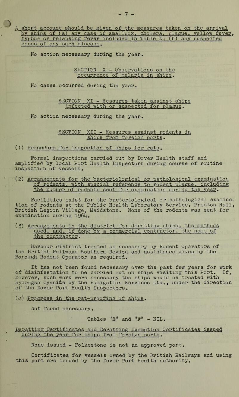 A short account should be given of the measures taken on the arrival by ships of (a) any case of smallpox. cholera, plague, yellow fever typhus or relap sing fever included in Table D; (b) any suspected cases of any such disease. No action necessary during the year. SECTION X - Observations on the occurrence of malaria in shins. No cases occurred during the year. SECTION XI - Measures taken against shins infected with or suspected for nlague. No action necessary during the year. SECTION XII - Measures against rodents in ships from foreign ports. Formal inspections carried out by Dover Health staff and amplified by local Port Health Inspectors during course of routine inspection of vessels. (2) Arrangements for the bacteriological or pathological examination of rodents, with special reference to rodent plague, including the number of rodents sent for examination during the year. Facilities exist for the bacteriological or pathological examina tion of rodents at the Public Health Laboratory Service, Preston Hall British Legion Village, Maidstone. None of the rodents was sent for examination during 1964. (3) Arrangements in the district for deratting ships, the methods used, and, if done by a commercial contractor, the name of the contractor. Harbour district treated as necessary by Rodent Operators of the British Railways Southern Region and assistance given by the Borough Rodent Operator as required. It has not been found necessary over the past few years for work of disinfestation to be carried out on ships visiting this Port, If, hov/ever, such work were necessary the ships would be treated with Hydrogen Cyanide by the Fumigation Services Ltd., under the direction of the Dover Port Health Inspectors, (10 Not found necessary. Tables ’’E” and ’'F*' - NIL. Deratting Certificates and Deratting Exemption Certificates issued during the year for ships from foreign ports. None issued - Folkestone is not an approved port. Certificates for vessels owned by the British Railways and using this port are issued by the Dover Port Health authority.