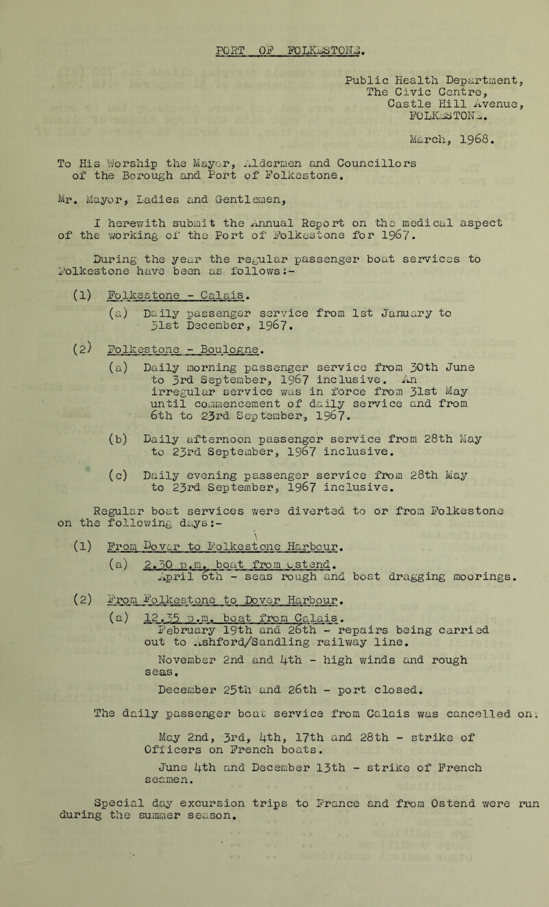 PORT OF gQLKUSTON:^. Public Health Department, The Civic Centre, Castle Hill Avenue, POLKuJCTON^. March, 19^8. To His Worship the Mayor, ^i.ldermen and Councillors of the Borough and Port of Folkestone, Mr, Mayor, Ladies and Gentlemen, I herev/ith submit the ^mnual Report on the medical aspect of the working of the Port of Folkestone for 1967. During the year the regular passenger boat services to Folkestone have been as followss- (1) Folkestone - Calais, (a) Daily passenger service from 1st January to 51st December, 1967. (2) Folkestone. - Boulogne. (a) Daily morning passenger service from 30th June to 3^’d September, 1967 inclusive. An irregular service was in force from 31st May until coainiencement of daily service and from 6th to 233^1 September, 1967. (b) Daily afternoon passenger service from 28th May to 23rd September, 1967 inclusive, (c) Daily evening passenger service from 28th May to 23rd September, 1967 inclusive. Regular boat services were diverted to or from Folkestone on the following days:- \ (1) From Dover to Folkestone Harbour. (a) 2,30 n.m. boat from estend, April 6th - seas rough and boat dragging moorings, (2) From Folkestone to Dover Harbour, (^) 12.35 u.m, boat from Calais, 'l‘'ebruary 19th and 26th - repairs being carried out to .ishford/Sandling railv/ay line, November 2nd and 4th - high winds and rough seas, December 25th and 26th - port closed. The daily passenger boat service from Calais was cancelled on; May 2nd, 3i'‘d, 4th, 17th and 28th - strike of Officers on French boats. June 4th and December 13th - strike of French seamen. Special day excursion trips to France and from Ostend were run during the summer season.