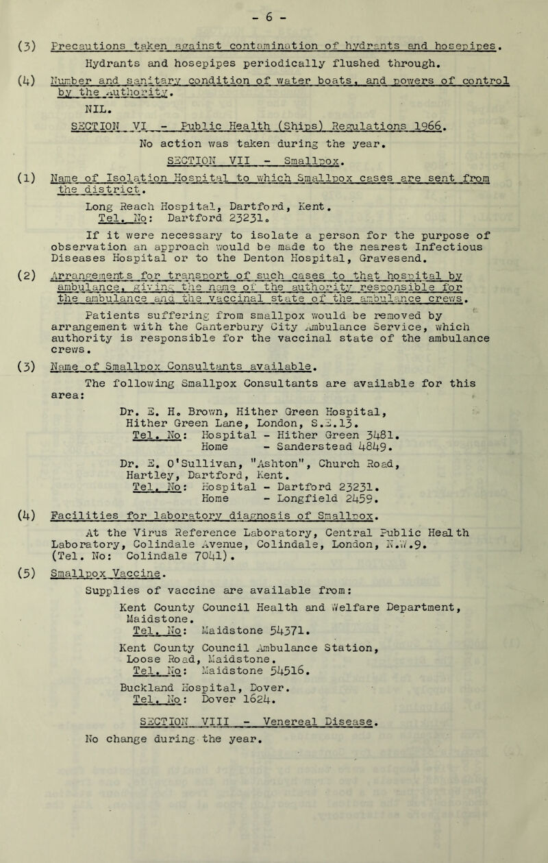 (3) Precautions taken against contamination of hyd2?arits and hose-pi'pes. Hydrants and hosepipes periodically flushed through, (4) Huiuber and sanitary condition of v/ater boats, and powers of control by the x-vuthority, NIL. SECTION VI - Public Health (Ships) Repulations 1966. No action was taken during the year. SECTION VII - Smalluox. (1) Name of Isolation Hosuital to which Smalluox cases are sent from the district, Long Reach Hospital, Dartford, Kent, Tel. No; Dartford 23231» If it were necessary to isolate a person for the purpose of observation an approach would be made to the nearest Infectious Diseases Hospital or to the Denton Hospital, Gravesend. (2) Arranp^ement s for trans-port of such cases to that hosuital by ambulance, giving the name of the authority resuonsible for the ambulance ana the vaccinal state of the ambulance crews. Patients suffering from smallpox would be removed by arrangement with the Canterbury City .-jabulance Service, which authority is responsible for the vaccinal state of the ambulance crews. (3) Name of Smalluox Consultants available. The following Smallpox Consultants are available for this area: Dr. E. H. BrvDwn, Hither Green Hospital, Hither Green Lane, London, S.E.13. Tel. No: Hospital - Hither Green 3481. Horae - Sanderstead 4849. Dr. E. O’Sullivan, ’*Ashton”, Church Road, Hartley, Dartford, Kent, Tel. No: Hospital - Dartford 23231* Horae - Longfield 2459. (4) Facilities for laboratory diagnosis of Smalluox. At the Virus Reference Laboratory, Central Public Health Laboratory, Col indale Avenue, Colindale, London, rT.V/.9. (Tel. No: Colindale 7041)* (5) Smalluox Vaccine. Supplies of vaccine are available from: Kent County Council Health and iVelfare Department, Maidstone, Tel. No: Maidstone 54371. Kent County Council Ambulance Station, Loose Road, Maidstone. Tel. No: Maidstone 54518, Buckland Hospital, Dover. Tel. No: Dover 1624. SECTION VIII - Venereal Disease, No change during the year