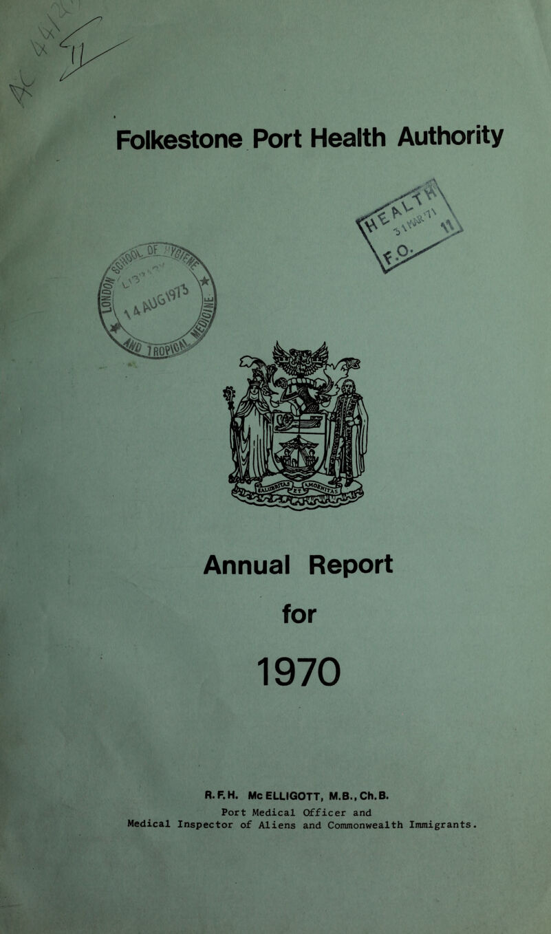 Folkestone Port Health Authority Annual Report for 1970 R.F.H. McELUGOTT, M.B.,Ch.B. Port Medical Officer and Medical Inspector of Aliens and Commonwealth Immigrants.