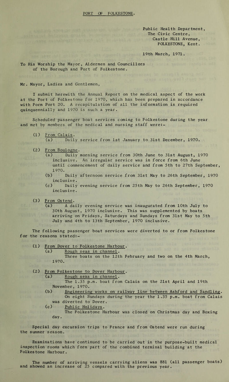 PORT OF FOLKESTONE Public Health Department, The Civic Centre, Castle Hill Avenue, FOLKESTONE, Kent. 19th March, 1971. To His Worship the Mayor, Aldermen and Councillors of the Borough and Port of Folkestone. Mr. Mayor, Ladies and Gentlemen, I submit herewith the Annual Report on the medical aspect of the work at the Port of Folkestone for 1970, which has been prepared in accordance with Form Port 20. A recapitulation of all the information is required quinquennially and 1970 is such a year. Scheduled passenger boat services coming to Folkestone during the year and met by members of the medical and nursing staff were:- (1) From Calais. (a) Daily service from 1st January to 31st December, 1970. (2) From Boulogne. (a) Daily morning service from 30th June to 31st August, 1970 inclusive. An irregular service was in force from 6th June until commencement of daily service and from 5th to 27th September, 1970. (b) Daily afternoon service from 31st May to 26th September, 1970 inclusive. (c) Daily evening service from 25th May to 26th September, 1970 inclusive. (3) From Ostend. (a) A daily evening service was inaugurated from 10th July to 30th August, 1970 inclusive. This was supplemented by boats arriving on Fridays, Saturdays and Sundays from 31st May to 5th July and 4th to 13th September, 1970 inclusive. The following passenger boat services were diverted to or from Folkestone for the reasons stated:- (1) From Dover to Folkestone Harbour. (a) Rough seas in channel. Three boats on the 12th February and two on the 4th March, 1970. (2) From Folkestone to Dover Harbour. (a) Rough seas in channel. The 1.35 p.m. boat from Calais on the 21st April and 19th November, 1970. (b) Engineering works on railway line between Ashford and Sandling. On eight Sundays during the year the 1.35 p.m. boat from Calais was diverted to Dover. (c) Public Holidays. The Folkestone Harbour was closed on Christmas day and Boxing day. Special day excursion trips to France and from Ostend were run during the Slimmer season. Examinations have continued to be carried out in the purpose-built medical inspection rooms which form part of the combined terminal building at the Folkestone Harbour. The number of arriving vessels carrying aliens was 881 (all passenger boats) and showed an increase of 25 compared with the previous year.