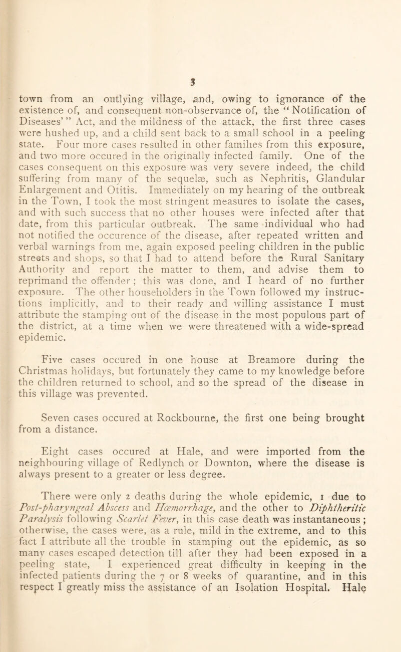 town from an outlying village, and, owing to ignorance of the existence of, and consequent non-observance of, the “Notification of Diseases’ ” Act, and the mildness of the attack, the first three cases were hushed up, and a child sent back to a small school in a peeling state. Four more cases resulted in other families from this exposure, and two more occured in the originally infected family. One of the cases consequent on this exposure was very severe indeed, the child suffering from many of the sequelae, such as Nephritis, Glandular Enlargement and Otitis. Immediately on my hearing of the outbreak in the Town, I took the most stringent measures to isolate the cases, and with such success that no other houses were infected after that date, from this particular outbreak. The same individual who had not notified the occurence of the disease, after repeated written and verbal warnings from me, again exposed peeling children in the public streets and shops, so that I had to attend before the Rural Sanitary Authority and report the matter to them, and advise them to reprimand the offender ; this was done, and I heard of no further exposure. The other householders in the Town followed my instruc- tions implicitly, and to their ready and willing assistance I must attribute the stamping out of the disease in the most populous part of the district, at a time when we were threatened with a wide-spread epidemic. Five cases occured in one house at Breamore during the Christmas holidays, but fortunately they came to my knowledge before the children returned to school, and so the spread of the disease in this village was prevented. Seven cases occured at Rockbourne, the first one being brought from a distance. Eight cases occured at Hale, and were imported from the neighbouring village of Redlynch or Downton, where the disease is always present to a greater or less degree. There were only 2 deaths during the whole epidemic, 1 due to Post-pharyngeal Abscess and Hoemo?'rhage, and the other to Diphtheritic Paralysis following Scarlet Fever, in this case death was instantaneous ; otherwise, the cases were, as a rule, mild in the extreme, and to this fact I attribute all the trouble in stamping out the epidemic, as so many cases escaped detection till after they had been exposed in a peeling state, I experienced great difficulty in keeping in the infected patients during the 7 or 8 weeks of quarantine, and in this respect I greatly miss the assistance of an Isolation Hospital. Hale