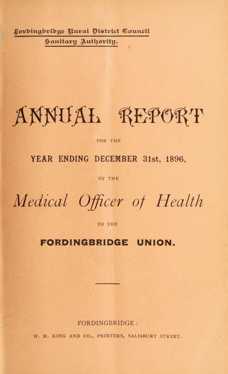 gluteal Council ^aniiavy[ FOR THE YEAR ENDING DECEMBER 31st, 1896, BY THE Officer of Health TO THE FORDINGBRIDGE UNION. Medical FORDINGBRIDGE : ' W. H. KING AND CO., PRINTERS, SALISBURY STREET.
