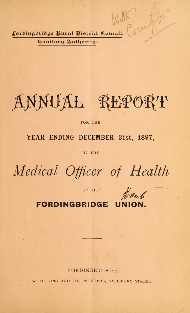 Kv/ s; p r ^0xr^in0bvih0e ^uvai gi^tvict Cottni;il ^(tnitrtrir glutljorttg, A WML FOR THE YEAR ENDING DECEMBER 31st, 1897, BY THE Medical Officer of Health TO THE FORDINGBRIDGE UNION. FORDINGBRIDGE; W. H. KING AND CO., PRINTERS, SALISBURY STREET.