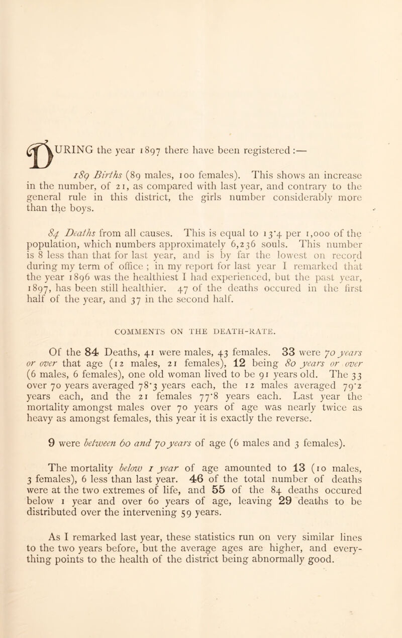 URING the year 1897 there have been registered :— i8g Births (89 males, 100 females). This shows an increase in the number, of 21, as compared with last year, and contrary to the general rule in this district, the girls number considerably more than the boys. 84. Deaths from all causes. This is equal to 13*4 per 1,000 of the population, which numbers approximately 6,236 souls. This number is 8 less than that for last year, and is by far the lowest on record during my term of office ; in my report for last year I remarked that the year 1896 was the healthiest I had experienced, but the past year, 1897, has been still healthier. 47 of the deaths occurcd in the first half of the year, and 37 in the second half. COMMENTS ON THE DEATH-RATE. Of the 84 Deaths, 41 were males, 43 females. 33 were years or over that age (12 males, 21 females), 12 being 80 years or over (6 males, 6 females), one old woman lived to be 91 years old. The 33 over 70 years averaged 78*3 years each, the 12 males averaged 79*2 years each, and the 21 females 77*8 years each. Last year the mortality amongst males over 70 years of age was nearly twice as heavy as amongst females, this year it is exactly the reverse. 9 were hetwee?! 60 and joyears of age (6 males and 3 females). The mortality helow i year of age amounted to 13 (10 males, 3 females), 6 less than last year. 46 of the total number of deaths were at the two extremes of life, and 55 of the 84 deaths occured below I year and over 60 years of age, leaving 29 deaths to be distributed over the intervening 59 years. As I remarked last year, these statistics run on very similar lines to the two years before, but the average ages are higher, and every- thing points to the health of the district being abnormally good.