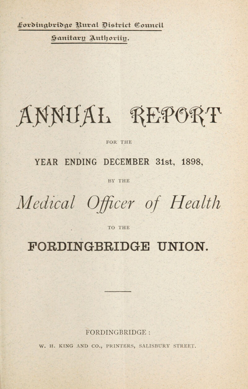 ©omtcil ^anitttvij gltttljoviiti* FOR THE YEAR ENDING DECEMBER 31st, 1898, BY THE Medical Officer of Health TO THE FORDINGBRIDGE UNION. FORDINGBRIDGE : VV. H. KING AND CO., PRINTERS, SALISBURY STREET.