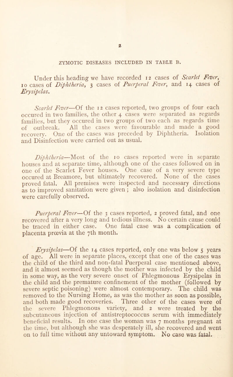 ZYMOTIC DISEASES INCLUDED IN TABLE B. Under this heading we have recorded 12 cases of Scarlet Fever, 10 cases of Diphtheria, 3 cases of Puerperal Fever, and 14 cases of Erysipelas, Scarlet Fever—Of the 12 cases reported, two groups of four each occured in two families, the other 4 cases were separated as regards families, but they occured in two groups of two each as regards time of outbreak. All the cases were favourable and made a good recovery. One of the cases was preceded by Diphtheria. Isolation and Disinfection were carried out as usual. Diphtheria—Most of the 10 cases reported were in separate houses and at separate time, although one of the cases followed on in one of the Scarlet Fever houses. One case of a very severe type occured at Breamore, but ultimately recovered. None of the cases proved fatal. All premises were inspected and necessary directions as to improved sanitation were given ; also isolation and disinfection were carefully observed. Puerperal Fever—Of the 3 cases reported, 2 proved fatal, and one recovered after a very long and tedious illness. No certain cause could be traced in either case. One fatal case was a complication of placenta proevia at the 7th month. Erysipelas—Of the 14 cases reported, only one was below 5 years of age. All were in separate places, except that one of the cases was the child of the third and non-fatal Puerperal case mentioned above, and it almost seemed as though the mother was infected by the child in some way, as the very severe onset of Phlegmonous Erysipelas in the child and the premature confinement of the mother (followed by severe septic poisoning) were almost contemporary. The child was removed to the Nursing Home, as was the mother as soon as possible, and both made good recoveries. Three other of the cases were of the severe Phlegmonous variety, and 2 were treated by the subcutaneous injection of antistreptococcus serum with immediately beneficial results. In one case the woman was 7 months pregnant at the time, but although she was desperately ill, she recovered and went on to full time without any untoward symptom. No case was fatal.