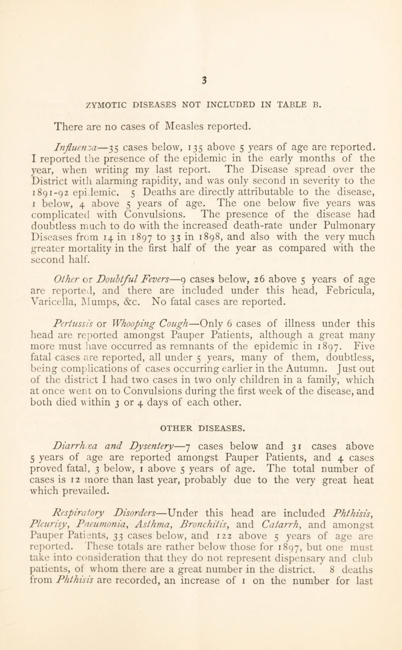 ZYMOTIC DISEASES NOT INCLUDED IN TABLE B. There are no cases of Measles reported. hifluenza—35 cases below, 135 above 5 years of age are reported. I reported the presence of the epidemic in the early months of the year, when writing my last report. The Disease spread over the District witli alarming rapidity, and was only second in severity to the 1891-92 epidemic. 5 Deaths are directly attributable to the disease, I below, 4 above 5 years of age. The one below five years was complicated with Convulsions. The presence of the disease had doubtless much to do with the increased death-rate under Pulmonary Diseases from 14 in 1897 33 1898, and also with the very much greater mortality in the first half of the year as compared with the second half. Other- ox Doubtful Fevers—9 cases below, 26 above 5 years of age are reported, and there are included under this head, Febricula, Varicella, IMumps, &c. No fatal cases are reported. Pertussis or Whooping Cough—Only 6 cases of illness under this head are reported amongst Pauper Patients, although a great many more must have occurred as remnants of the epidemic in 1897. Five fatal cases are reported, all under 5 years, many of them, doubtless, being complications of cases occurring earlier in the Autumn. Just out of the district I had two cases in two only children in a family, which at once went on to Convulsions during the first week of the disease, and both died v ithin 3 or 4 days of each other. OTHER DISEASES. Diarrhea and Dysentery—7 cases below and 31 cases above 5 years of age are reported amongst Pauper Patients, and 4 cases proved fatal, 3 below, i above 5 years of age. The total number of cases is 12 more than last year, probably due to the very great heat which prevailed. Respiratory Disorders—Under this head are included Phthisis^ Pleurisy^ Pneumonia, Asthma, Bronchitis, and Catarrh, and amongst Pauper Patients, 33 cases below, and 122 above 5 years of age are reported. These totals are rather below those for 1897, t>ut one must take into consideration that they do not represent dispensary and club patients, ol whom there are a great number in the district. 8 deaths from Phthisis are recorded, an increase of i on the number for last