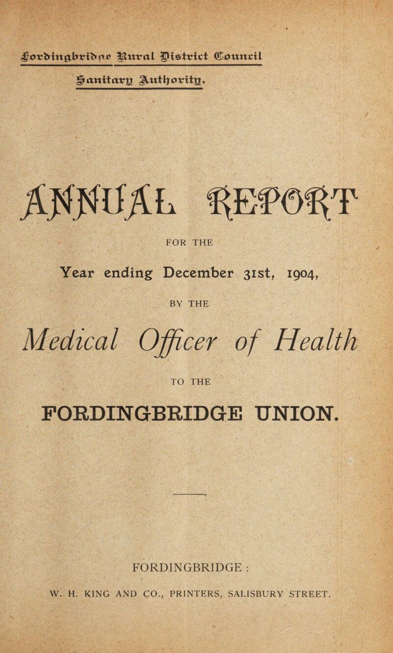 ^nval Cjouncil ©anitatrg %Em%T FOR THE >■ ■' Year ending December 31st, 1904, BY THE Medical Officer of Health TO THE FORDINGBRIDGE UNION. FORDINGBRIDGE : W. H, KING AND CO., PRINTERS, SALISBURY STREET.