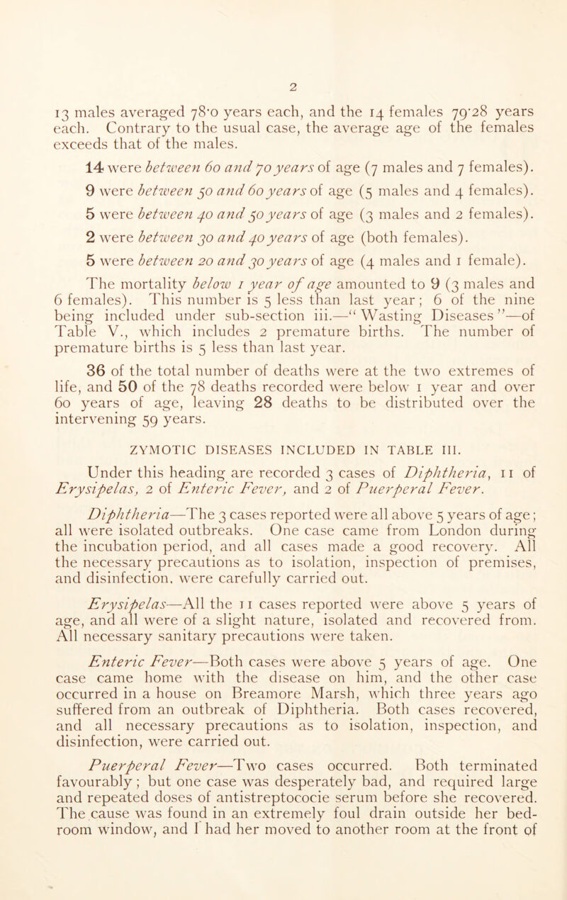 13 males averaged 78*0 years each, and the 14 females 79*28 years each. Contrary to the usual case, the average age of the females exceeds that of the males. 14 were between 60 mid Jo years of age (7 males and 7 females). 9 were betiveen 50 and60years oi age (5 males and 4 females). 5 were between 40 and years of age (3 males and 2 females). 2 were between jo and40years of age (both females). 5 were between 20 andyears of age (4 males and i female). The mortality below i year of age amounted to 9 (3 males and 6 females). This number is 5 less than last year; 6 of the nine being included under sub-section iii.—“Wasting Diseases’^—of Table V., which includes 2 premature births. The number of premature births is 5 less than last year. 36 of the total number of deaths were at the two extremes of life, and 50 of the 78 deaths recorded were below i year and over 60 years of age, leaving 28 deaths to be distributed over the intervening 59 years. ZYMOTIC DISEASES INCLUDED IN TABLE III. Under this heading are recorded 3 cases of Diphtheria^ ii of Erysipelas, 2 of Enteric Eever, and 2 of Puerperal Eever. Diphtheria—The 3 cases reported were all above 5 years of age; all were isolated outbreaks. One case came from London during the incubation period, and all cases made a good recovery. All the necessary precautions as to isolation, inspection of premises, and disinfection, were carefully carried out. Erysipelas—All the 11 cases reported were above 5 years of age, and all were of a slight nature, isolated and recovered from. All necessary sanitary precautions were taken. Enteric Eever—Both cases were above 5 years of age. One case came home with the disease on him, and the other case occurred in a house on Breamore Marsh, which three years ago suffered from an outbreak of Diphtheria. Both cases recovered, and all necessary precautions as to isolation, inspection, and disinfection, were carried out. Puerperal Eever—Two cases occurred. Both terminated favourably; but one case was desperately bad, and required large and repeated doses of antistreptococie serum before she recovered. The cause was found in an extremely foul drain outside her bed- room window, and I had her moved to another room at the front of