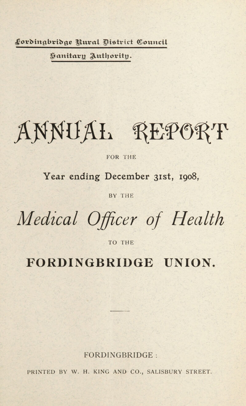plural district ©outicil gtanitarjj §UttJ}otnttj. ffljsiSfrL mm^T FOR THE Year ending December 31st, 1908, BY THE Medical Officer of Health TO THE FORDINGBRIDGE UNION. FORDINGBRIDGE : PRINTED BY W. H. KING AND CO., SALISBURY STREET.