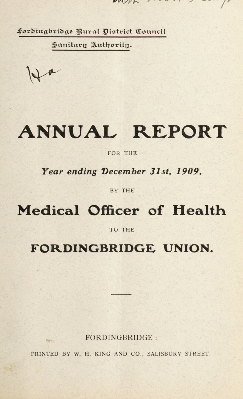 V .JdrMttgbriirfle Mitral district Council ^anitax*tjr gUttljovitij. Vf*- ANNUAL REPORT FOR THE Year ending December 31st, 1909, BY THE Medical Officer of Health TO THE FORDINGBRIDGE, UNION. FORDINGBRIDGE : PRINTED BY W. H. KING AND CO., SALISBURY STREET.