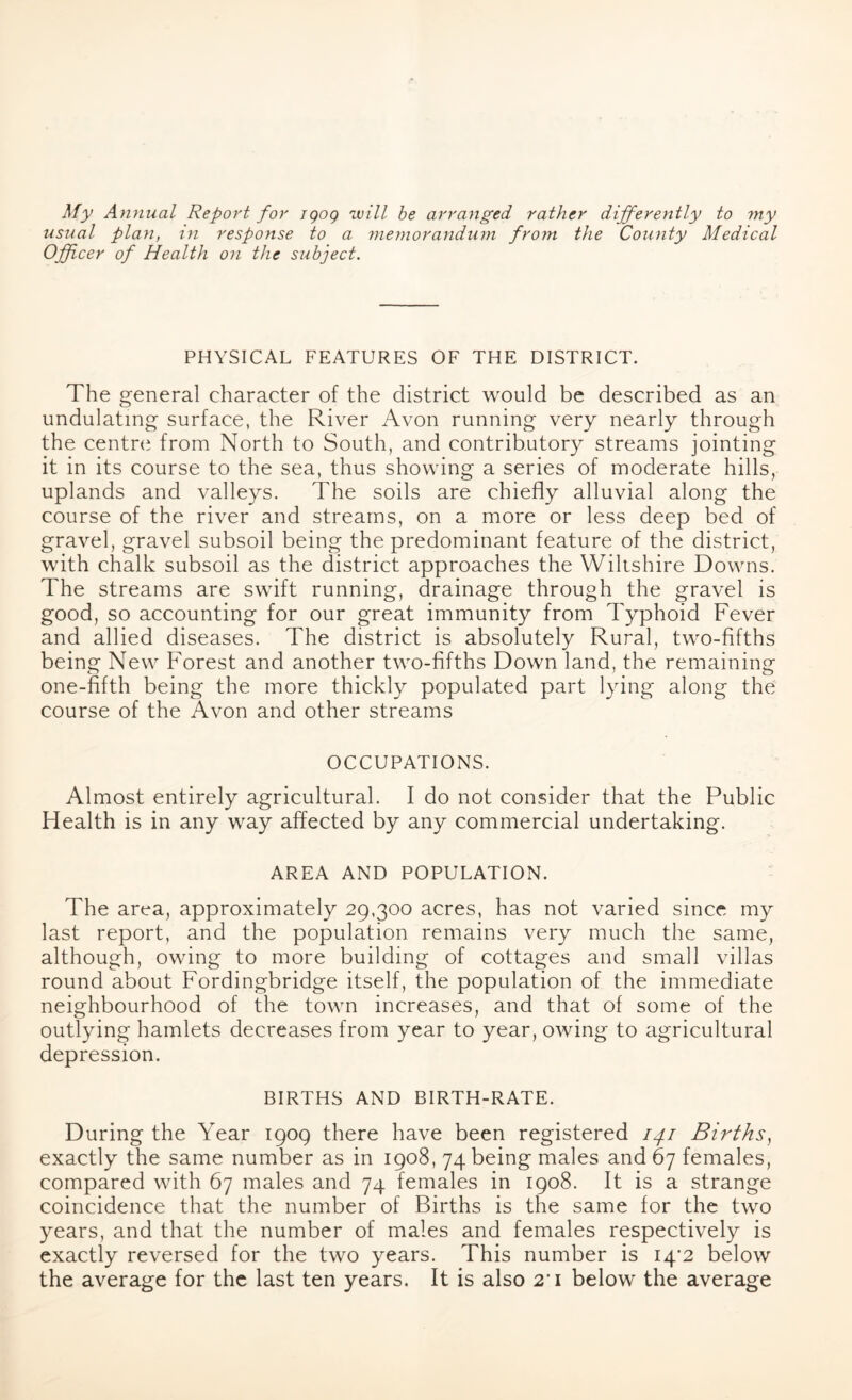 My Annual Report for igog will be arranged rather differently to my usual plan, in response to a memorandum from the County Medical Officer of Health on the subject. PHYSICAL FEATURES OF THE DISTRICT. The general character of the district would be described as an undulating surface, the River Avon running very nearly through the centre from North to South, and contributory streams jointing it in its course to the sea, thus showing a series of moderate hills, uplands and valleys. The soils are chiefly alluvial along the course of the river and streams, on a more or less deep bed of gravel, gravel subsoil being the predominant feature of the district, with chalk subsoil as the district approaches the Wiltshire Downs. The streams are swift running, drainage through the gravel is good, so accounting for our great immunity from Typhoid Fever and allied diseases. The district is absolutely Rural, two-fifths being New Forest and another two-fifths Down land, the remaining one-fifth being the more thickly populated part lying along the course of the Avon and other streams OCCUPATIONS. Almost entirely agricultural. I do not consider that the Public Health is in any way affected by any commercial undertaking. AREA AND POPULATION. The area, approximately 29,300 acres, has not varied since my last report, and the population remains very much the same, although, owing to more building of cottages and small villas round about Fordingbridge itself, the population of the immediate neighbourhood of the town increases, and that of some of the outlying hamlets decreases from year to year, owing to agricultural depression. BIRTHS AND BIRTH-RATE. During the Year 1909 there have been registered ipi Births, exactly the same number as in 1908, 74 being males and 67 females, compared with 67 males and 74 females in 1908. It is a strange coincidence that the number of Births is the same for the two years, and that the number of males and females respectively is exactly reversed for the two years. This number is I4’2 below the average for the last ten years. It is also 2’i below the average